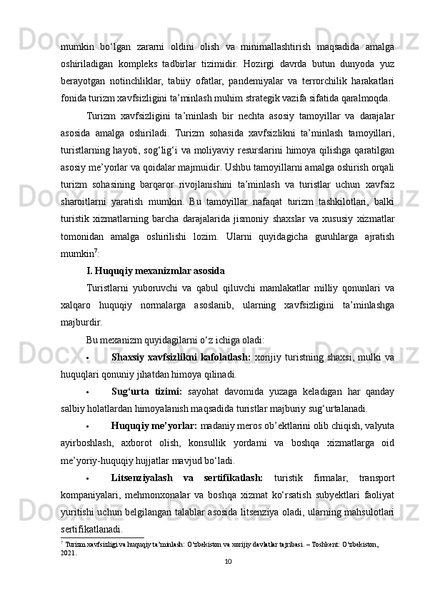 mumkin   bo‘lgan   zararni   oldini   olish   va   minimallashtirish   maqsadida   amalga
oshiriladigan   kompleks   tadbirlar   tizimidir.   Hozirgi   davrda   butun   dunyoda   yuz
berayotgan   notinchliklar,   tabiiy   ofatlar,   pandemiyalar   va   terrorchilik   harakatlari
fonida turizm xavfsizligini ta’minlash muhim strategik vazifa sifatida qaralmoqda.
Turizm   xavfsizligini   ta’minlash   bir   nechta   asosiy   tamoyillar   va   darajalar
asosida   amalga   oshiriladi.   Turizm   sohasida   xavfsizlikni   ta’minlash   tamoyillari,
turistlarning hayoti, sog‘lig‘i va moliyaviy resurslarini himoya qilishga qaratilgan
asosiy me’yorlar va qoidalar majmuidir. Ushbu tamoyillarni amalga oshirish orqali
turizm   sohasining   barqaror   rivojlanishini   ta’minlash   va   turistlar   uchun   xavfsiz
sharoitlarni   yaratish   mumkin.   Bu   tamoyillar   nafaqat   turizm   tashkilotlari,   balki
turistik   xizmatlarning   barcha   darajalarida   jismoniy   shaxslar   va   xususiy   xizmatlar
tomonidan   amalga   oshirilishi   lozim.   Ularni   quyidagicha   guruhlarga   ajratish
mumkin 7
:
I. Huquqiy mexanizmlar asosida
Turistlarni   yuboruvchi   va   qabul   qiluvchi   mamlakatlar   milliy   qonunlari   va
xalqaro   huquqiy   normalarga   asoslanib,   ularning   xavfsizligini   ta’minlashga
majburdir.
Bu mexanizm quyidagilarni o‘z ichiga oladi:
 Shaxsiy   xavfsizlikni   kafolatlash:   xorijiy   turistning   shaxsi,   mulki   va
huquqlari qonuniy jihatdan himoya qilinadi.
 Sug‘urta   tizimi:   sayohat   davomida   yuzaga   keladigan   har   qanday
salbiy holatlardan himoyalanish maqsadida turistlar majburiy sug‘urtalanadi.
 Huquqiy me’yorlar:  madaniy meros ob’ektlarini olib chiqish, valyuta
ayirboshlash,   axborot   olish,   konsullik   yordami   va   boshqa   xizmatlarga   oid
me’yoriy-huquqiy hujjatlar mavjud bo‘ladi.
 Litsenziyalash   va   sertifikatlash:   turistik   firmalar,   transport
kompaniyalari,   mehmonxonalar   va   boshqa   xizmat   ko‘rsatish   subyektlari   faoliyat
yuritishi uchun belgilangan talablar asosida litsenziya oladi, ularning mahsulotlari
sertifikatlanadi.
7
 Turizm xavfsizligi va huquqiy ta’minlash: O‘zbekiston va xorijiy davlatlar tajribasi. – Toshkent: O‘zbekiston, 
2021.
10 