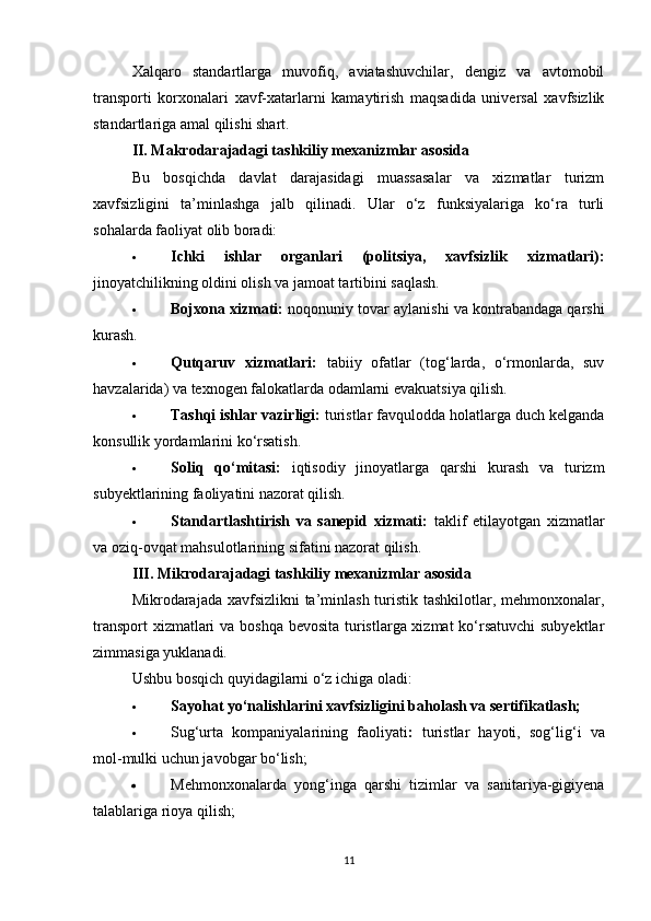 Xalqaro   standartlarga   muvofiq,   aviatashuvchilar,   dengiz   va   avtomobil
transporti   korxonalari   xavf-xatarlarni   kamaytirish   maqsadida   universal   xavfsizlik
standartlariga amal qilishi shart.
II. Makrodarajadagi tashkiliy mexanizmlar asosida
Bu   bosqichda   davlat   darajasidagi   muassasalar   va   xizmatlar   turizm
xavfsizligini   ta’minlashga   jalb   qilinadi.   Ular   o‘z   funksiyalariga   ko‘ra   turli
sohalarda faoliyat olib boradi:
 Ichki   ishlar   organlari   (politsiya,   xavfsizlik   xizmatlari):
jinoyatchilikning oldini olish va jamoat tartibini saqlash.
 Bojxona xizmati:  noqonuniy tovar aylanishi va kontrabandaga qarshi
kurash.
 Qutqaruv   xizmatlari:   tabiiy   ofatlar   (tog‘larda,   o‘rmonlarda,   suv
havzalarida) va texnogen falokatlarda odamlarni evakuatsiya qilish.
 Tashqi ishlar vazirligi:  turistlar favqulodda holatlarga duch kelganda
konsullik yordamlarini ko‘rsatish.
 Soliq   qo‘mitasi:   iqtisodiy   jinoyatlarga   qarshi   kurash   va   turizm
subyektlarining faoliyatini nazorat qilish.
 Standartlashtirish   va   sanepid   xizmati:   taklif   etilayotgan   xizmatlar
va oziq-ovqat mahsulotlarining sifatini nazorat qilish.
III. Mikrodarajadagi tashkiliy mexanizmlar asosida
Mikrodarajada xavfsizlikni  ta’minlash  turistik tashkilotlar, mehmonxonalar,
transport  xizmatlari  va boshqa bevosita turistlarga xizmat  ko‘rsatuvchi  subyektlar
zimmasiga yuklanadi.
Ushbu bosqich quyidagilarni o‘z ichiga oladi:
 Sayohat yo‘nalishlarini xavfsizligini baholash va sertifikatlash;
 Sug‘urta   kompaniyalarining   faoliyati :   turistlar   hayoti,   sog‘lig‘i   va
mol-mulki uchun javobgar bo‘lish;
 Mehmonxonalarda   yong‘inga   qarshi   tizimlar   va   sanitariya-gigiyena
talablariga rioya qilish;
11 