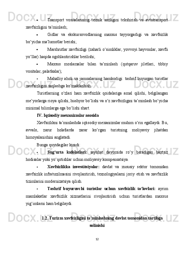  Transport   vositalarining   texnik   sozligini   tekshirish   va   avtotransport
xavfsizligini ta’minlash;
 Gidlar   va   ekskursovodlarning   maxsus   tayyorgarligi   va   xavfsizlik
bo‘yicha ma’lumotlar berishi;
 Marshrutlar xavfsizligi (zaharli o‘simliklar, yovvoyi hayvonlar, xavfli
yo‘llar) haqida ogohlantirishlar berilishi;
 Maxsus   moslamalar   bilan   ta’minlash   (qutqaruv   jiletlari,   tibbiy
vositalar, palatkalar);
 Mahalliy aholi  va jamoalarning hamkorligi:   tashrif  buyurgan turistlar
xavfsizligini saqlashga ko‘maklashish.
Turistlarning   o‘zlari   ham   xavfsizlik   qoidalariga   amal   qilishi,   belgilangan
me’yorlarga rioya qilishi, hushyor bo‘lishi va o‘z xavfsizligini ta’minlash bo‘yicha
minimal bilimlarga ega bo‘lishi shart.
IV. Iqtisodiy mexanizmlar asosida
Xavfsizlikni ta’minlashda iqtisodiy mexanizmlar muhim o‘rin egallaydi. Bu,
avvalo,   zarur   holatlarda   zarar   ko‘rgan   turistning   moliyaviy   jihatdan
himoyalanishini anglatadi.
Bunga quyidagilar kiradi:
 Sug‘urta   kafolatlari:   sayohat   davomida   ro‘y   beradigan   baxtsiz
hodisalar yoki yo‘qotishlar uchun moliyaviy kompensatsiya.
 Xavfsizlikka   investitsiyalar:   davlat   va   xususiy   sektor   tomonidan
xavfsizlik  infratuzilmasini   rivojlantirish,   texnologiyalarni   joriy  etish  va   xavfsizlik
tizimlarini modernizatsiya qilish.
 Tashrif   buyuruvchi   turistlar   uchun   xavfsizlik   to‘lovlari:   ayrim
mamlakatlar   xavfsizlik   xizmatlarini   rivojlantirish   uchun   turistlardan   maxsus
yig‘imlarni ham belgilaydi.
1.2. Turizm xavfsizligini ta'minlashning davlat tomonidan tartibga
solinishi
12 