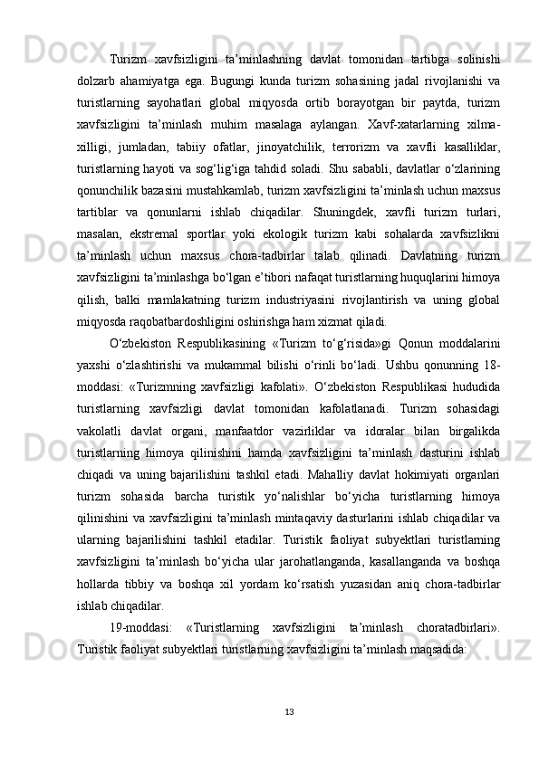Turizm   xavfsizligini   ta’minlashning   davlat   tomonidan   tartibga   solinishi
dolzarb   ahamiyatga   ega.   Bugungi   kunda   turizm   sohasining   jadal   rivojlanishi   va
turistlarning   sayohatlari   global   miqyosda   ortib   borayotgan   bir   paytda,   turizm
xavfsizligini   ta’minlash   muhim   masalaga   aylangan.   Xavf-xatarlarning   xilma-
xilligi,   jumladan,   tabiiy   ofatlar,   jinoyatchilik,   terrorizm   va   xavfli   kasalliklar,
turistlarning hayoti va sog‘lig‘iga tahdid soladi. Shu sababli, davlatlar o‘zlarining
qonunchilik bazasini mustahkamlab, turizm xavfsizligini ta’minlash uchun maxsus
tartiblar   va   qonunlarni   ishlab   chiqadilar.   Shuningdek,   xavfli   turizm   turlari,
masalan,   ekstremal   sportlar   yoki   ekologik   turizm   kabi   sohalarda   xavfsizlikni
ta’minlash   uchun   maxsus   chora-tadbirlar   talab   qilinadi.   Davlatning   turizm
xavfsizligini ta’minlashga bo‘lgan e’tibori nafaqat turistlarning huquqlarini himoya
qilish,   balki   mamlakatning   turizm   industriyasini   rivojlantirish   va   uning   global
miqyosda raqobatbardoshligini oshirishga ham xizmat qiladi.
O‘zbekiston   Respublikasining   «Turizm   to‘g‘risida»gi   Qonun   moddalarini
yaxshi   o‘zlashtirishi   va   mukammal   bilishi   o‘rinli   bo‘ladi.   Ushbu   qonunning   18-
moddasi:   «Turizmning   xavfsizligi   kafolati».   O‘zbekiston   Respublikasi   hududida
turistlarning   xavfsizligi   davlat   tomonidan   kafolatlanadi.   Turizm   sohasidagi
vakolatli   davlat   organi,   manfaatdor   vazirliklar   va   idoralar   bilan   birgalikda
turistlarning   himoya   qilinishini   hamda   xavfsizligini   ta’minlash   dasturini   ishlab
chiqadi   va   uning   bajarilishini   tashkil   etadi.   Mahalliy   davlat   hokimiyati   organlari
turizm   sohasida   barcha   turistik   yo‘nalishlar   bo‘yicha   turistlarning   himoya
qilinishini  va xavfsizligini  ta’minlash  mintaqaviy dasturlarini  ishlab chiqadilar  va
ularning   bajarilishini   tashkil   etadilar.   Turistik   faoliyat   subyektlari   turistlarning
xavfsizligini   ta’minlash   bo‘yicha   ular   jarohatlanganda,   kasallanganda   va   boshqa
hollarda   tibbiy   va   boshqa   xil   yordam   ko‘rsatish   yuzasidan   aniq   chora-tadbirlar
ishlab chiqadilar.
19-moddasi:   «Turistlarning   xavfsizligini   ta’minlash   choratadbirlari».
Turistik faoliyat subyektlari turistlarning xavfsizligini ta’minlash maqsadida:
13 