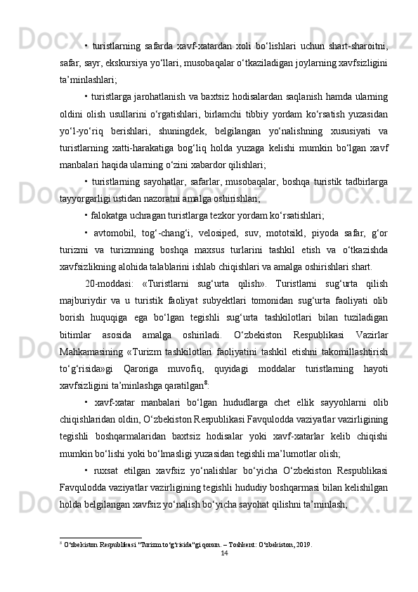 •   turistlarning   safarda   xavf-xatardan   xoli   bo‘lishlari   uchun   shart-sharoitni,
safar, sayr, ekskursiya yo‘llari, musobaqalar o‘tkaziladigan joylarning xavfsizligini
ta’minlashlari;
• turistlarga jarohatlanish va baxtsiz hodisalardan saqlanish hamda ularning
oldini   olish   usullarini   o‘rgatishlari,   birlamchi   tibbiy   yordam   ko‘rsatish   yuzasidan
yo‘l-yo‘riq   berishlari,   shuningdek,   belgilangan   yo‘nalishning   xususiyati   va
turistlarning   xatti-harakatiga   bog‘liq   holda   yuzaga   kelishi   mumkin   bo‘lgan   xavf
manbalari haqida ularning o‘zini xabardor qilishlari;
•   turistlarning   sayohatlar,   safarlar,   musobaqalar,   boshqa   turistik   tadbirlarga
tayyorgarligi ustidan nazoratni amalga oshirishlari;
• falokatga uchragan turistlarga tezkor yordam ko‘rsatishlari;
•   avtomobil,   tog‘-chang‘i,   velosiped,   suv,   mototsikl,   piyoda   safar,   g‘or
turizmi   va   turizmning   boshqa   maxsus   turlarini   tashkil   etish   va   o‘tkazishda
xavfsizlikning alohida talablarini ishlab chiqishlari va amalga oshirishlari shart.
20-moddasi:   «Turistlarni   sug‘urta   qilish».   Turistlarni   sug‘urta   qilish
majburiydir   va   u   turistik   faoliyat   subyektlari   tomonidan   sug‘urta   faoliyati   olib
borish   huquqiga   ega   bo‘lgan   tegishli   sug‘urta   tashkilotlari   bilan   tuziladigan
bitimlar   asosida   amalga   oshiriladi.   O‘zbekiston   Respublikasi   Vazirlar
Mahkamasining   «Turizm   tashkilotlari   faoliyatini   tashkil   etishni   takomillashtirish
to‘g‘risida»gi   Qaroriga   muvofiq,   quyidagi   moddalar   turistlarning   hayoti
xavfsizligini ta’minlashga qaratilgan 8
:
•   xavf-xatar   manbalari   bo‘lgan   hududlarga   chet   ellik   sayyohlarni   olib
chiqishlaridan oldin, O‘zbekiston Respublikasi Favqulodda vaziyatlar vazirligining
tegishli   boshqarmalaridan   baxtsiz   hodisalar   yoki   xavf-xatarlar   kelib   chiqishi
mumkin bo‘lishi yoki bo‘lmasligi yuzasidan tegishli ma’lumotlar olish;
•   ruxsat   etilgan   xavfsiz   yo‘nalishlar   bo‘yicha   O‘zbekiston   Respublikasi
Favqulodda vaziyatlar vazirligining tegishli hududiy boshqarmasi bilan kelishilgan
holda belgilangan xavfsiz yo‘nalish bo‘yicha sayohat qilishni ta’minlash;
8
 O‘zbekiston Respublikasi "Turizm to‘g‘risida"gi qonun. – Toshkent: O‘zbekiston, 2019.
14 