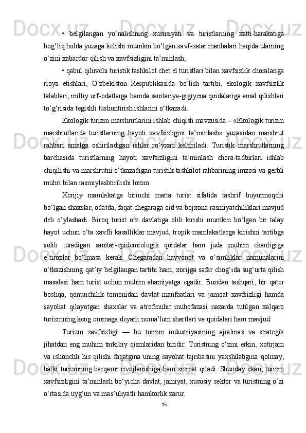•   belgilangan   yo‘nalishning   xususiyati   va   turistlarning   xatti-harakatiga
bog‘liq holda yuzaga kelishi mumkin bo‘lgan xavf-xatar manbalari haqida ularning
o‘zini xabardor qilish va xavfsizligini ta’minlash;
• qabul qiluvchi turistik tashkilot chet el turistlari bilan xavfsizlik choralariga
rioya   etishlari,   O‘zbekiston   Respublikasida   bo‘lish   tartibi,   ekologik   xavfsizlik
talablari, milliy urf-odatlarga hamda sanitariya-gigiyena qoidalariga amal qilishlari
to‘g‘risida tegishli tushuntirish ishlarini o‘tkazadi.
Ekologik turizm marshrutlarini ishlab chiqish mavzusida – «Ekologik turizm
marshrutlarida   turistlarning   hayoti   xavfsizligini   ta’minlash»   yuzasidan   marshrut
rahbari   amalga   oshiriladigan   ishlar   ro‘yxati   keltiriladi.   Turistik   marshrutlarning
barchasida   turistlarning   hayoti   xavfsizligini   ta’minlash   chora-tadbirlari   ishlab
chiqilishi va marshrutni o‘tkazadigan turistik tashkilot rahbarining imzosi va gerbli
muhri bilan rasmiylashtirilishi lozim.
Xorijiy   mamlakatga   birinchi   marta   turist   sifatida   tashrif   buyurmoqchi
bo‘lgan shaxslar, odatda, faqat chegaraga oid va bojxona rasmiyatchiliklari mavjud
deb   o‘ylashadi.   Biroq   turist   o‘z   davlatiga   olib   kirishi   mumkin   bo‘lgan   bir   talay
hayot uchun o‘ta xavfli kasalliklar mavjud, tropik mamlakatlarga kirishni tartibga
solib   turadigan   sanitar-epidemiologik   qoidalar   ham   juda   muhim   ekanligiga
e’tirozlar   bo‘lmasa   kerak.   Chegaradan   hayvonot   va   o‘simliklar   namunalarini
o‘tkazishning qat’iy belgilangan tartibi ham, xorijga safar chog‘ida sug‘urta qilish
masalasi   ham   turist   uchun   muhim   ahamiyatga   egadir.   Bundan   tashqari,   bir   qator
boshqa,   qonunchilik   tomonidan   davlat   manfaatlari   va   jamoat   xavfsizligi   hamda
sayohat   qilayotgan   shaxslar   va   atrofmuhit   muhofazasi   nazarda   tutilgan   xalqaro
turizmning keng ommaga deyarli noma’lum shartlari va qoidalari ham mavjud.
Turizm   xavfsizligi   —   bu   turizm   industriyasining   ajralmas   va   strategik
jihatdan eng muhim tarkibiy qismlaridan biridir. Turistning o‘zini erkin, xotirjam
va  ishonchli   his   qilishi   faqatgina  uning   sayohat   tajribasini   yaxshilabgina   qolmay,
balki turizmning barqaror rivojlanishiga ham xizmat qiladi. Shunday ekan, turizm
xavfsizligini ta’minlash bo‘yicha davlat, jamiyat, xususiy sektor va turistning o‘zi
o‘rtasida uyg‘un va mas’uliyatli hamkorlik zarur.
15 