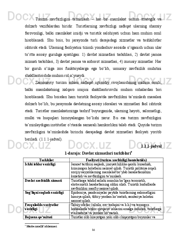 Turizm   xavfsizligini   ta'minlash   –   har   bir   mamlakat   uchun   strategik   va
dolzarb   vazifalardan   biridir.   Turistlarning   xavfsizligi   nafaqat   ularning   shaxsiy
farovonligi,   balki   mamlakat   imidji   va   turistik   salohiyati   uchun   ham   muhim   omil
hisoblanadi.   Shu   bois,   bu   jarayonda   turli   darajadagi   xizmatlar   va   tashkilotlar
ishtirok etadi. Ularning faoliyatini tizimli yondashuv asosida o‘rganish uchun ular
to‘rtta   asosiy   guruhga   ajratilgan:   1)   davlat   xizmatlari   tarkiblari,   2)   davlat   jamoa
xizmati tarkiblari, 3) davlat jamoa va axborot xizmatlari, 4) xususiy xizmatlar. Har
bir   guruh   o‘ziga   xos   funktsiyalarga   ega   bo‘lib,   umumiy   xavfsizlik   muhitini
shakllantirishda muhim rol o‘ynaydi.
Zamonaviy   turizm   sohasi   nafaqat   iqtisodiy   rivojlanishning   muhim   omili,
balki   mamlakatning   xalqaro   imijini   shakllantiruvchi   muhim   sohalardan   biri
hisoblanadi.   Shu   boisdan   ham   turistik   faoliyatda   xavfsizlikni   ta’minlash   masalasi
dolzarb bo‘lib, bu jarayonda davlatning asosiy idoralari va xizmatlari faol ishtirok
etadi.  Turistlar   mamlakatimizga   tashrif   buyurganida,  ularning  hayoti,   salomatligi,
mulki   va   huquqlari   himoyalangan   bo‘lishi   zarur.   Bu   esa   turizm   xavfsizligini
ta’minlaydigan institutlar o‘rtasida samarali hamkorlikni talab etadi. Quyida turizm
xavfsizligini   ta’minlashda   birinchi   darajadagi   davlat   xizmatlari   faoliyati   yoritib
beriladi. (1.1.1-jadval).
1.1.1-jadval
1-daraja: Davlat xizmatlari tarkiblari 9
Tashkilot Faoliyati (turizm xavfsizligi kontekstida)
Ichki ishlar vazirligi Jamoat tartibini saqlash, jinoyatchilikka qarshi kurashish, 
kriminogen holatlarni nazorat qilish. Turistik politsiya orqali 
xorijiy sayyohlarning mamlakat bo‘ylab harakatlanishini 
kuzatish va xavfsizligini ta’minlash.
Davlat xavfsizlik xizmati Turistlarga tahdid solishi mumkin bo‘lgan terroristik, 
ekstremistik harakatlarning oldini olish.  Turistik hududlarda 
xavfsizlikni maxfiy nazorat qilish.
Sog‘liqni saqlash vazirligi Epidemiya, pandemiyalar paytida turistlarning salomatligini 
himoya qilish, tibbiy yordam ko‘rsatish, sanitariya holatini 
nazorat qilish.
Favqulodda vaziyatlar 
vazirligi Tabiiy ofatlar (zilzila, suv toshqini va h.k.) va texnogen 
hodisalarda tezkor qutqaruv ishlarini amalga oshirish, turistlarga
evakuatsiya va yordam ko‘rsatish.
Bojxona qo‘mitasi Turistlar olib kirayotgan yoki olib chiqayotgan buyumlar va 
9
  Manba muallif ishlanmasi
16 