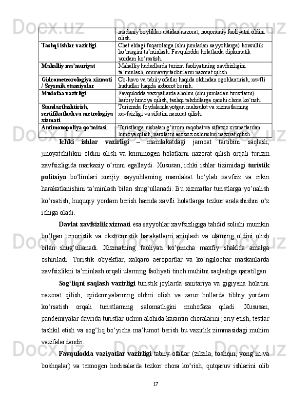 madaniy boyliklar ustidan nazorat, noqonuniy faoliyatni oldini 
olish.
Tashqi ishlar vazirligi Chet eldagi fuqarolarga (shu jumladan sayyohlarga) konsullik 
ko‘magini ta’minlash.  Favqulodda holatlarda diplomatik 
yordam ko‘rsatish.
Mahalliy ma’muriyat Mahalliy hududlarda turizm faoliyatining xavfsizligini 
ta’minlash, ommaviy tadbirlarni nazorat qilish.
Gidrometeorologiya xizmati
/ Seysmik stansiyalar Ob-havo va tabiiy ofatlar haqida oldindan ogohlantirish, xavfli 
hududlar haqida axborot berish.
Mudofaa vazirligi Favqulodda vaziyatlarda aholini (shu jumladan turistlarni) 
harbiy himoya qilish, tashqi tahdidlarga qarshi chora ko‘rish.
Standartlashtirish, 
sertifikatlash va metrologiya
xizmati Turizmda foydalanilayotgan mahsulot va xizmatlarning 
xavfsizligi va sifatini nazorat qilish.
Antimonopoliya qo‘mitasi Turistlarga nisbatan g‘irrom raqobat va sifatsiz xizmatlardan 
himoya qilish, narxlarni asossiz oshirishni nazorat qilish.
Ichki   ishlar   vazirligi   –   mamlakatdagi   jamoat   tartibini   saqlash ,
jinoyatchilikni   oldini   olish   va   kriminogen   holatlarni   nazorat   qilish   orqali   turizm
xavfsizligida   markaziy   o ‘ rinni   egallaydi .   Xususan ,   ichki   ishlar   tizimidagi   turistik
politsiya   bo ‘ limlari   xorijiy   sayyohlarning   mamlakat   bo ‘ ylab   xavfsiz   va   erkin
harakatlanishini   ta ’ minlash   bilan   shug ‘ ullanadi .   Bu xizmatlar turistlarga yo‘nalish
ko‘rsatish, huquqiy yordam berish hamda xavfli holatlarga tezkor aralashishni o‘z
ichiga oladi.
Davlat xavfsizlik xizmati  esa sayyohlar xavfsizligiga tahdid solishi mumkin
bo‘lgan   terroristik   va   ekstremistik   harakatlarni   aniqlash   va   ularning   oldini   olish
bilan   shug‘ullanadi.   Xizmatning   faoliyati   ko‘pincha   maxfiy   shaklda   amalga
oshiriladi.   Turistik   obyektlar,   xalqaro   aeroportlar   va   ko‘ngilochar   maskanlarda
xavfsizlikni ta’minlash orqali ularning faoliyati tinch muhitni saqlashga qaratilgan.
Sog‘liqni   saqlash   vazirligi   turistik   joylarda   sanitariya   va   gigiyena   holatini
nazorat   qilish,   epidemiyalarning   oldini   olish   va   zarur   hollarda   tibbiy   yordam
ko‘rsatish   orqali   turistlarning   salomatligini   muhofaza   qiladi.   Xususan,
pandemiyalar davrida turistlar uchun alohida karantin choralarini joriy etish, testlar
tashkil etish va sog‘liq bo‘yicha ma’lumot berish bu vazirlik zimmasidagi muhim
vazifalardandir.
Favqulodda vaziyatlar vazirligi   tabiiy  ofatlar   (zilzila,  toshqin,  yong‘in  va
boshqalar)   va   texnogen   hodisalarda   tezkor   chora   ko‘rish,   qutqaruv   ishlarini   olib
17 