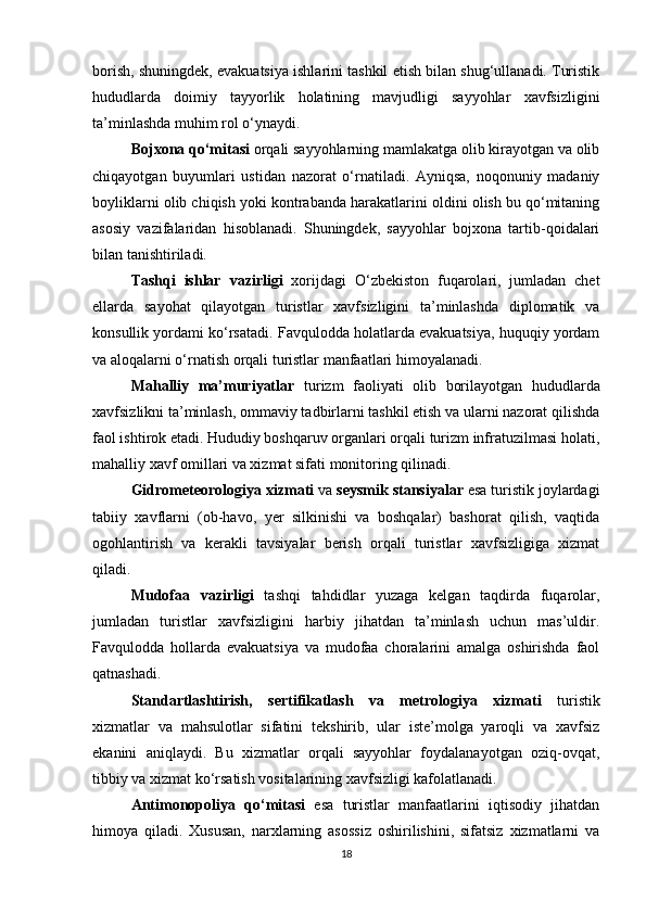 borish, shuningdek, evakuatsiya ishlarini tashkil etish bilan shug‘ullanadi. Turistik
hududlarda   doimiy   tayyorlik   holatining   mavjudligi   sayyohlar   xavfsizligini
ta’minlashda muhim rol o‘ynaydi.
Bojxona qo‘mitasi  orqali sayyohlarning mamlakatga olib kirayotgan va olib
chiqayotgan   buyumlari   ustidan   nazorat   o‘rnatiladi.   Ayniqsa,   noqonuniy   madaniy
boyliklarni olib chiqish yoki kontrabanda harakatlarini oldini olish bu qo‘mitaning
asosiy   vazifalaridan   hisoblanadi.   Shuningdek,   sayyohlar   bojxona   tartib-qoidalari
bilan tanishtiriladi.
Tashqi   ishlar   vazirligi   xorijdagi   O‘zbekiston   fuqarolari,   jumladan   chet
ellarda   sayohat   qilayotgan   turistlar   xavfsizligini   ta’minlashda   diplomatik   va
konsullik yordami ko‘rsatadi. Favqulodda holatlarda evakuatsiya, huquqiy yordam
va aloqalarni o‘rnatish orqali turistlar manfaatlari himoyalanadi.
Mahalliy   ma’muriyatlar   turizm   faoliyati   olib   borilayotgan   hududlarda
xavfsizlikni ta’minlash, ommaviy tadbirlarni tashkil etish va ularni nazorat qilishda
faol ishtirok etadi. Hududiy boshqaruv organlari orqali turizm infratuzilmasi holati,
mahalliy xavf omillari va xizmat sifati monitoring qilinadi.
Gidrometeorologiya xizmati  va  seysmik stansiyalar  esa turistik joylardagi
tabiiy   xavflarni   (ob-havo,   yer   silkinishi   va   boshqalar)   bashorat   qilish,   vaqtida
ogohlantirish   va   kerakli   tavsiyalar   berish   orqali   turistlar   xavfsizligiga   xizmat
qiladi.
Mudofaa   vazirligi   tashqi   tahdidlar   yuzaga   kelgan   taqdirda   fuqarolar,
jumladan   turistlar   xavfsizligini   harbiy   jihatdan   ta’minlash   uchun   mas’uldir.
Favqulodda   hollarda   evakuatsiya   va   mudofaa   choralarini   amalga   oshirishda   faol
qatnashadi.
Standartlashtirish,   sertifikatlash   va   metrologiya   xizmati   turistik
xizmatlar   va   mahsulotlar   sifatini   tekshirib,   ular   iste’molga   yaroqli   va   xavfsiz
ekanini   aniqlaydi.   Bu   xizmatlar   orqali   sayyohlar   foydalanayotgan   oziq-ovqat,
tibbiy va xizmat ko‘rsatish vositalarining xavfsizligi kafolatlanadi.
Antimonopoliya   qo‘mitasi   esa   turistlar   manfaatlarini   iqtisodiy   jihatdan
himoya   qiladi.   Xususan,   narxlarning   asossiz   oshirilishini,   sifatsiz   xizmatlarni   va
18 
