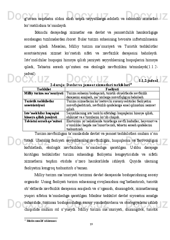 g‘irrom   raqobatni   oldini   olish   orqali   sayyohlarga   adolatli   va   ishonchli   xizmatlar
ko‘rsatilishini ta’minlaydi.
Ikkinchi   darajadagi   xizmatlar   esa   davlat   va   jamoatchilik   hamkorligiga
asoslangan tuzilmalardan iborat. Bular turizm sohasining bevosita infratuzilmasini
nazorat   qiladi.   Masalan,   Milliy   turizm   ma’muriyati   va   Turistik   tashkilotlar
assotsiatsiyasi   xizmat   ko‘rsatish   sifati   va   xavfsizlik   darajasini   baholaydi.
Iste’molchilar  huquqini  himoya qilish jamiyati  sayyohlarning huquqlarini  himoya
qiladi,   Tabiatni   asrash   qo‘mitasi   esa   ekologik   xavfsizlikni   ta'minlaydi(1.1.2-
jadval).
1.1.2-jadval
2-daraja: Davlat va jamoat xizmatlari tarkiblari 10
Tashkilot Faoliyati
Milliy turizm ma’muriyati Turizm sohasini boshqarish, turistik obyektlarda xavfsizlik 
darajasini aniqlash, me’yorlarga muvofiqligini baholash.
Turistik tashkilotlar 
assotsiatsiyasi Turizm xizmatlarini ko‘rsatuvchi xususiy sektorlar faoliyatini 
muvofiqlashtirish, xavfsizlik qoidalariga amal qilinishini nazorat 
qilish.
Iste’molchilar huquqini 
himoya qilish jamiyati Sayyohlarning iste’molchi sifatidagi huquqlarini himoya qilish, 
shikoyat va e’tirozlarini ko‘rib chiqish.
Tabiatni asrash qo‘mitasi Ekoturizm yo‘nalishlarida turistlarga xavfli hududlar, hayvonot va
o‘simliklar haqida ma’lumot berish, tabiatni asrash qoidalarini 
tushuntirish.
T urizm xavfsizligini ta’minlashda davlat va jamoat tashkilotlari muhim o‘rin
tutadi. Ularning faoliyati sayyohlarning xavfsizligini, huquqlarini va farovonligini
kafolatlash,   ekologik   xavfsizlikni   ta’minlashga   qaratilgan.   Ushbu   darajaga
kiritilgan   tashkilotlar   turizm   sohasidagi   faoliyatni   kengaytirishda   va   sifatli
xizmatlarni   taqdim   etishda   o‘zaro   hamkorlikda   ishlaydi.   Quyida   ularning
faoliyatini kengroq tushuntirib o‘taman.
Milliy   turizm   ma ’ muriyati   turizmni   davlat   darajasida   boshqarishning   asosiy
organidir . Uning faoliyati turizm sohasining rivojlanishini rag‘batlantirish, turistik
ob’ektlarda xavfsizlik darajasini aniqlash va o‘rganish, shuningdek, xizmatlarning
yuqori   sifatini   ta’minlashga   qaratilgan.  Mazkur   tashkilot   davlat   siyosatini   amalga
oshirishda, turizmni boshqarishdagi asosiy yondashuvlarni va strategiyalarni ishlab
chiqishda   muhim   rol   o‘ynaydi.   Milliy   turizm   ma’muriyati,   shuningdek,   turistik
10
  Manba muallif ishlanmasi
19 
