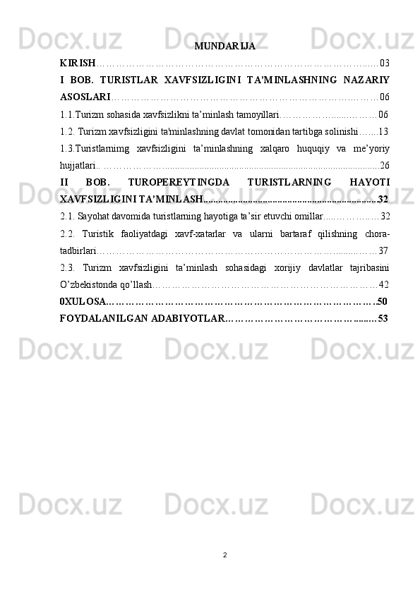 MUNDARIJA
KIRISH ………………………………………………………………………...…03
I   BOB.   TURISTLAR   XAVFSIZLIGINI   TA’MINLASHNING   NAZARIY
ASOSLARI ……………………………………………………………….………06
1.1.Turizm sohasida xavfsizlikni ta’minlash tamoyillari.…………… ....... ………06
1.2. Turizm xavfsizligini ta'minlashning davlat tomonidan tartibga solinishi… .. ..13
1.3.Turistlarnimg   xavfsizligini   ta’minlashning   xalqaro   huquqiy   va   me’yoriy
hujjatlari.. ……………… ...................................................................................... ..26
II   BOB.   TUROPEREYTINGDA   TURISTLARNING   HAYOTI
XAVFSIZLIGINI TA’MINLASH ....................................................................... 32
2.1. Sayohat davomida turistlarning hayotiga ta’sir etuvchi omillar ..... ………..…32
2.2.   Turistik   faoliyatdagi   xavf-xatarlar   va   ularni   bartaraf   qilishning   chora-
tadbirlari………………………………………………………………. ......... ……37
2.3.   Turizm   xavfsizligini   ta’minlash   sohasidagi   xorijiy   davlatlar   tajribasini
O’zbekistonda qo’llash……………………………………………………………42
0XULOSA………………………………………………………………………..50
FOYDALANILGAN ADABIYOTLAR…………………………………......…53
2 