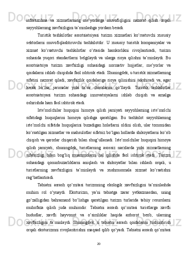 infratuzilma   va   xizmatlarning   me’yorlarga   muvofiqligini   nazorat   qilish   orqali
sayyohlarning xavfsizligini ta’minlashga yordam beradi.
Turistik   tashkilotlar   assotsiatsiyasi   turizm   xizmatlari   ko‘rsatuvchi   xususiy
sektorlarni   muvofiqlashtiruvchi   tashkilotdir.   U   xususiy   turistik   kompaniyalar   va
xizmat   ko‘rsatuvchi   tashkilotlar   o‘rtasida   hamkorlikni   rivojlantiradi,   turizm
sohasida   yuqori   standartlarni   belgilaydi   va   ularga   rioya   qilishni   ta’minlaydi.   Bu
assotsiatsiya   turizm   xavfsizligi   sohasidagi   normativ   hujjatlar,   me’yorlar   va
qoidalarni ishlab chiqishda faol ishtirok etadi. Shuningdek, u turistik xizmatlarning
sifatini   nazorat   qiladi,   xavfsizlik   qoidalariga   rioya   qilinishini   tekshiradi   va,   agar
kerak   bo‘lsa,   jarimalar   yoki   ta’sir   choralarini   qo‘llaydi.   Turistik   tashkilotlar
assotsiatsiyasi   turizm   sohasidagi   innovatsiyalarni   ishlab   chiqish   va   amalga
oshirishda ham faol ishtirok etadi.
Iste’molchilar   huquqini   himoya   qilish   jamiyati   sayyohlarning   iste’molchi
sifatidagi   huquqlarini   himoya   qilishga   qaratilgan.   Bu   tashkilot   sayyohlarning
iste’molchi   sifatida   huquqlarini   buzadigan   holatlarni   oldini   olish,   ular   tomonidan
ko‘rsatilgan xizmatlar va mahsulotlar sifatsiz bo‘lgan hollarda shikoyatlarni ko‘rib
chiqish   va  qarorlar   chiqarish   bilan  shug‘ullanadi.   Iste’molchilar   huquqini   himoya
qilish   jamiyati,   shuningdek,   turistlarning   asossiz   narxlarda   yoki   xizmatlarning
sifatsizligi   bilan   bog‘liq   muammolarni   hal   qilishda   faol   ishtirok   etadi.   Turizm
sohasidagi   qonunbuzarliklarni   aniqlash   va   shikoyatlar   bilan   ishlash   orqali,   u
turistlarning   xavfsizligini   ta’minlaydi   va   xushmuomala   xizmat   ko‘rsatishni
rag‘batlantiradi.
Tabiatni   asrash   qo‘mitasi   turizmning   ekologik   xavfsizligini   ta’minlashda
muhim   rol   o‘ynaydi.   Ekoturizm,   ya’ni   tabiatga   zarar   yetkazmasdan,   uning
go‘zalligidan   bahramand   bo‘lishga   qaratilgan   turizm   turlarida   tabiiy   resurslarni
muhofaza   qilish   juda   muhimdir.   Tabiatni   asrash   qo‘mitasi   turistlarga   xavfli
hududlar,   xavfli   hayvonot   va   o‘simliklar   haqida   axborot   berib,   ularning
xavfsizligini   ta’minlaydi.   Shuningdek,   u   tabiatni   asrash   qoidalarini   tushuntirish
orqali ekoturizmni rivojlantirishni maqsad qilib qo‘yadi. Tabiatni asrash qo‘mitasi
20 