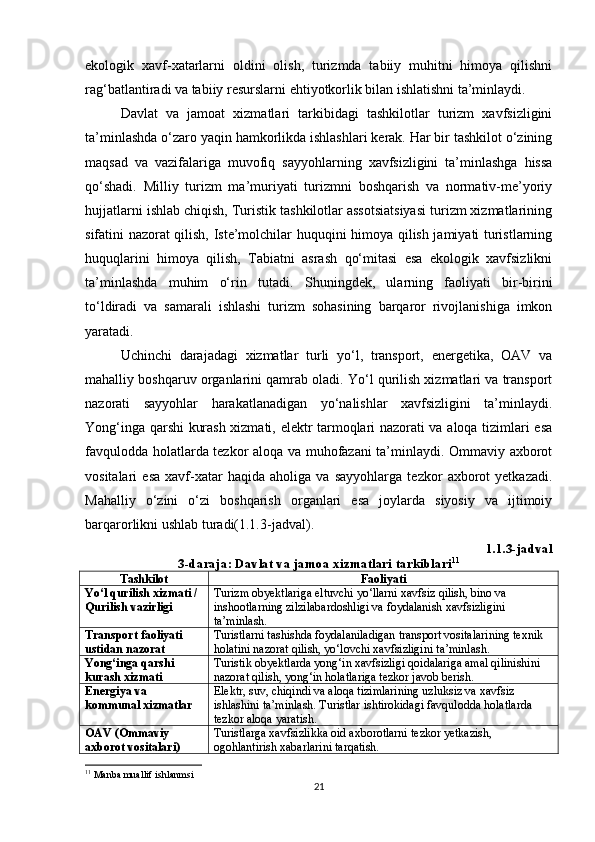 ekologik   xavf-xatarlarni   oldini   olish,   turizmda   tabiiy   muhitni   himoya   qilishni
rag‘batlantiradi va tabiiy resurslarni ehtiyotkorlik bilan ishlatishni ta’minlaydi.
Davlat   va   jamoat   xizmatlari   tarkibidagi   tashkilotlar   turizm   xavfsizligini
ta’minlashda o‘zaro yaqin hamkorlikda ishlashlari kerak. Har bir tashkilot o‘zining
maqsad   va   vazifalariga   muvofiq   sayyohlarning   xavfsizligini   ta’minlashga   hissa
qo‘shadi.   Milliy   turizm   ma’muriyati   turizmni   boshqarish   va   normativ-me’yoriy
hujjatlarni ishlab chiqish, Turistik tashkilotlar assotsiatsiyasi turizm xizmatlarining
sifatini nazorat qilish, Iste’molchilar huquqini himoya qilish jamiyati turistlarning
huquqlarini   himoya   qilish,   Tabiatni   asrash   qo‘mitasi   esa   ekologik   xavfsizlikni
ta’minlashda   muhim   o‘rin   tutadi.   Shuningdek,   ularning   faoliyati   bir-birini
to‘ldiradi   va   samarali   ishlashi   turizm   sohasining   barqaror   rivojlanishiga   imkon
yaratadi.
Uchinchi   darajadagi   xizmatlar   turli   yo‘l,   transport,   energetika,   OAV   va
mahalliy boshqaruv organlarini qamrab oladi. Yo‘l qurilish xizmatlari va transport
nazorati   sayyohlar   harakatlanadigan   yo‘nalishlar   xavfsizligini   ta’minlaydi.
Yong‘inga qarshi kurash xizmati, elektr tarmoqlari nazorati va aloqa tizimlari esa
favqulodda holatlarda tezkor aloqa va muhofazani ta’minlaydi. Ommaviy axborot
vositalari   esa   xavf-xatar   haqida   aholiga   va   sayyohlarga   tezkor   axborot   yetkazadi.
Mahalliy   o‘zini   o‘zi   boshqarish   organlari   esa   joylarda   siyosiy   va   ijtimoiy
barqarorlikni ushlab turadi(1.1.3-jadval).
1.1.3-jadval
3-daraja: Davlat va jamoa xizmatlari tarkiblari 11
Tashkilot Faoliyati
Yo‘l qurilish xizmati / 
Qurilish vazirligi Turizm obyektlariga eltuvchi yo‘llarni xavfsiz qilish, bino va 
inshootlarning zilzilabardoshligi va foydalanish xavfsizligini 
ta’minlash.
Transport faoliyati 
ustidan nazorat Turistlarni tashishda foydalaniladigan transport vositalarining texnik 
holatini nazorat qilish, yo‘lovchi xavfsizligini ta’minlash.
Yong‘inga qarshi 
kurash xizmati Turistik obyektlarda yong‘in xavfsizligi qoidalariga amal qilinishini 
nazorat qilish, yong‘in holatlariga tezkor javob berish.
Energiya va 
kommunal xizmatlar Elektr, suv, chiqindi va aloqa tizimlarining uzluksiz va xavfsiz 
ishlashini ta’minlash. Turistlar ishtirokidagi favqulodda holatlarda 
tezkor aloqa yaratish.
OAV (Ommaviy 
axborot vositalari) Turistlarga xavfsizlikka oid axborotlarni tezkor yetkazish, 
ogohlantirish xabarlarini tarqatish.
11
  Manba muallif ishlanmsi 
21 