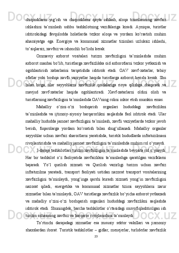 chiqindilarni   yig‘ish   va   chiqindilarni   qayta   ishlash,   aloqa   tizimlarining   xavfsiz
ishlashini   ta’minlash   ushbu   tashkilotning   vazifalariga   kiradi.   Ayniqsa,   turistlar
ishtirokidagi   favqulodda   holatlarda   tezkor   aloqa   va   yordam   ko‘rsatish   muhim
ahamiyatga   ega.   Energiya   va   kommunal   xizmatlar   tizimlari   uzluksiz   ishlashi,
to‘siqlarsiz, xavfsiz va ishonchli bo‘lishi kerak.
Ommaviy   axborot   vositalari   turizm   xavfsizligini   ta’minlashda   muhim
axborot manbai bo‘lib, turistlarga xavfsizlikka oid axborotlarni tezkor yetkazish va
ogohlantirish   xabarlarini   tarqatishda   ishtirok   etadi.   OAV   xavf-xatarlar,   tabiiy
ofatlar yoki boshqa xavfli vaziyatlar haqida turistlarga axborot berishi kerak. Shu
bilan   birga,   ular   sayyohlarni   xavfsizlik   qoidalariga   rioya   qilishga   chaqiradi   va
mavjud   xavf-xatarlar   haqida   ogohlantiradi.   Xavf-xatarlarni   oldini   olish   va
turistlarning xavfsizligini ta’minlashda OAVning rolini inkor etish mumkin emas.
Mahalliy   o‘zini-o‘zi   boshqarish   organlari   hududdagi   xavfsizlikni
ta’minlashda   va   ijtimoiy-siyosiy   barqarorlikni   saqlashda   faol   ishtirok   etadi.   Ular
mahalliy hududda jamoat xavfsizligini ta’minlash, xavfli vaziyatlarda tezkor javob
berish,   fuqarolarga   yordam   ko‘rsatish   bilan   shug‘ullanadi.   Mahalliy   organlar
sayyohlar uchun xavfsiz sharoitlarni yaratishda, turistik hududlarda infratuzilmani
rivojlantirishda va mahalliy jamoat xavfsizligini ta’minlashda muhim rol o‘ynaydi.
3-daraja tashkilotlari turizm xavfsizligini ta’minlashda bevosita rol o‘ynaydi.
Har   bir   tashkilot   o‘z   faoliyatida   xavfsizlikni   ta’minlashga   qaratilgan   vazifalarni
bajaradi.   Yo‘l   qurilish   xizmati   va   Qurilish   vazirligi   turizm   uchun   xavfsiz
infratuzilma   yaratadi,   transport   faoliyati   ustidan   nazorat   transport   vositalarining
xavfsizligini   ta’minlaydi,   yong‘inga   qarshi   kurash   xizmati   yong‘in   xavfsizligini
nazorat   qiladi,   energetika   va   kommunal   xizmatlar   tizimi   sayyohlarni   zarur
xizmatlar bilan ta’minlaydi, OAV turistlarga xavfsizlik bo‘yicha axborot yetkazadi
va   mahalliy   o‘zini-o‘zi   boshqarish   organlari   hududdagi   xavfsizlikni   saqlashda
ishtirok   etadi.   Shuningdek,   barcha   tashkilotlar   o‘rtasidagi   muvofiqlashtirilgan   ish
turizm sohasining xavfsiz va barqaror rivojlanishini ta’minlaydi.
To‘rtinchi   darajadagi   xizmatlar   esa   xususiy   sektor   vakillari   va   jismoniy
shaxslardan   iborat.  Turistik   tashkilotlar   –  gidlar,  menejerlar,  turliderlar   xavfsizlik
23 