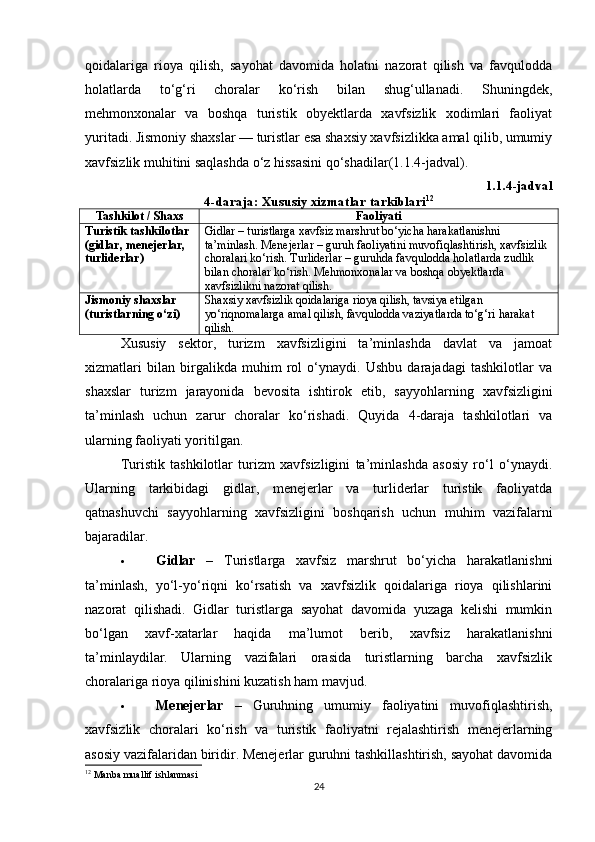 qoidalariga   rioya   qilish,   sayohat   davomida   holatni   nazorat   qilish   va   favqulodda
holatlarda   to‘g‘ri   choralar   ko‘rish   bilan   shug‘ullanadi.   Shuningdek,
mehmonxonalar   va   boshqa   turistik   obyektlarda   xavfsizlik   xodimlari   faoliyat
yuritadi. Jismoniy shaxslar — turistlar esa shaxsiy xavfsizlikka amal qilib, umumiy
xavfsizlik muhitini saqlashda o‘z hissasini qo‘shadilar(1.1.4-jadval).
1.1. 4 -jadval
4-daraja: Xususiy xizmatlar tarkiblari 12
Tashkilot / Shaxs Faoliyati
Turistik tashkilotlar 
(gidlar, menejerlar, 
turliderlar) Gidlar – turistlarga xavfsiz marshrut bo‘yicha harakatlanishni 
ta’minlash. Menejerlar – guruh faoliyatini muvofiqlashtirish, xavfsizlik 
choralari ko‘rish. Turliderlar – guruhda favqulodda holatlarda zudlik 
bilan choralar ko‘rish.  Mehmonxonalar va boshqa obyektlarda 
xavfsizlikni nazorat qilish.
Jismoniy shaxslar 
(turistlarning o‘zi) Shaxsiy xavfsizlik qoidalariga rioya qilish, tavsiya etilgan 
yo‘riqnomalarga amal qilish, favqulodda vaziyatlarda to‘g‘ri harakat 
qilish.
Xususiy   sektor,   turizm   xavfsizligini   ta’minlashda   davlat   va   jamoat
xizmatlari   bilan   birgalikda   muhim   rol   o‘ynaydi.   Ushbu   darajadagi   tashkilotlar   va
shaxslar   turizm   jarayonida   bevosita   ishtirok   etib,   sayyohlarning   xavfsizligini
ta’minlash   uchun   zarur   choralar   ko‘rishadi.   Quyida   4-daraja   tashkilotlari   va
ularning faoliyati yoritilgan.
Turistik   tashkilotlar   turizm   xavfsizligini   ta’minlashda   asosiy   ro‘l   o‘ynaydi.
Ularning   tarkibidagi   gidlar,   menejerlar   va   turliderlar   turistik   faoliyatda
qatnashuvchi   sayyohlarning   xavfsizligini   boshqarish   uchun   muhim   vazifalarni
bajaradilar.
 Gidlar   –   Turistlarga   xavfsiz   marshrut   bo‘yicha   harakatlanishni
ta’minlash,   yo‘l-yo‘riqni   ko‘rsatish   va   xavfsizlik   qoidalariga   rioya   qilishlarini
nazorat   qilishadi.   Gidlar   turistlarga   sayohat   davomida   yuzaga   kelishi   mumkin
bo‘lgan   xavf-xatarlar   haqida   ma’lumot   berib,   xavfsiz   harakatlanishni
ta’minlaydilar.   Ularning   vazifalari   orasida   turistlarning   barcha   xavfsizlik
choralariga rioya qilinishini kuzatish ham mavjud.
 Menejerlar   –   Guruhning   umumiy   faoliyatini   muvofiqlashtirish,
xavfsizlik   choralari   ko‘rish   va   turistik   faoliyatni   rejalashtirish   menejerlarning
asosiy vazifalaridan biridir. Menejerlar guruhni tashkillashtirish, sayohat davomida
12
  Manba muallif ishlanmasi
24 