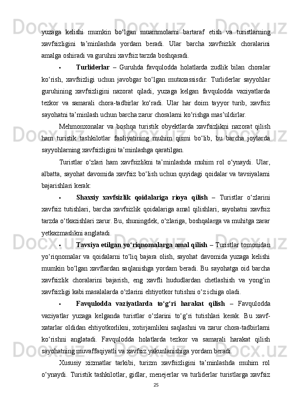 yuzaga   kelishi   mumkin   bo‘lgan   muammolarni   bartaraf   etish   va   turistlarning
xavfsizligini   ta’minlashda   yordam   beradi.   Ular   barcha   xavfsizlik   choralarini
amalga oshiradi va guruhni xavfsiz tarzda boshqaradi.
 Turliderlar   –   Guruhda   favqulodda   holatlarda   zudlik   bilan   choralar
ko‘rish,   xavfsizligi   uchun   javobgar   bo‘lgan   mutaxassisdir.   Turliderlar   sayyohlar
guruhining   xavfsizligini   nazorat   qiladi,   yuzaga   kelgan   favqulodda   vaziyatlarda
tezkor   va   samarali   chora-tadbirlar   ko‘radi.   Ular   har   doim   tayyor   turib,   xavfsiz
sayohatni ta’minlash uchun barcha zarur choralarni ko‘rishga mas’uldirlar.
Mehmonxonalar   va   boshqa   turistik   obyektlarda   xavfsizlikni   nazorat   qilish
ham   turistik   tashkilotlar   faoliyatining   muhim   qismi   bo‘lib,   bu   barcha   joylarda
sayyohlarning xavfsizligini ta’minlashga qaratilgan.
Turistlar   o‘zlari   ham   xavfsizlikni   ta’minlashda   muhim   rol   o‘ynaydi.   Ular,
albatta, sayohat davomida xavfsiz bo‘lish uchun quyidagi qoidalar va tavsiyalarni
bajarishlari kerak:
 Shaxsiy   xavfsizlik   qoidalariga   rioya   qilish   –   Turistlar   o‘zlarini
xavfsiz   tutishlari,   barcha   xavfsizlik   qoidalariga   amal   qilishlari,   sayohatni   xavfsiz
tarzda o‘tkazishlari zarur. Bu, shuningdek, o‘zlariga, boshqalarga va muhitga zarar
yetkazmaslikni anglatadi.
 Tavsiya etilgan yo‘riqnomalarga amal qilish   – Turistlar tomonidan
yo‘riqnomalar   va   qoidalarni   to‘liq   bajara   olish,   sayohat   davomida   yuzaga   kelishi
mumkin bo‘lgan xavflardan saqlanishga  yordam  beradi. Bu sayohatga  oid barcha
xavfsizlik   choralarini   bajarish,   eng   xavfli   hududlardan   chetlashish   va   yong‘in
xavfsizligi kabi masalalarda o‘zlarini ehtiyotkor tutishni o‘z ichiga oladi.
 Favqulodda   vaziyatlarda   to‘g‘ri   harakat   qilish   –   Favqulodda
vaziyatlar   yuzaga   kelganda   turistlar   o‘zlarini   to‘g‘ri   tutishlari   kerak.   Bu   xavf-
xatarlar  oldidan  ehtiyotkorlikni,  xotirjamlikni   saqlashni   va  zarur   chora-tadbirlarni
ko‘rishni   anglatadi.   Favqulodda   holatlarda   tezkor   va   samarali   harakat   qilish
sayohatning muvaffaqiyatli va xavfsiz yakunlanishiga yordam beradi.
Xususiy   xizmatlar   tarkibi,   turizm   xavfsizligini   ta’minlashda   muhim   rol
o‘ynaydi.   Turistik   tashkilotlar,   gidlar,   menejerlar   va   turliderlar   turistlarga   xavfsiz
25 