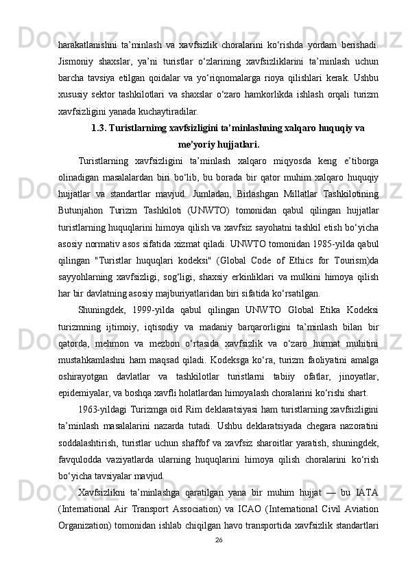 harakatlanishni   ta’minlash   va   xavfsizlik   choralarini   ko‘rishda   yordam   berishadi.
Jismoniy   shaxslar,   ya’ni   turistlar   o‘zlarining   xavfsizliklarini   ta’minlash   uchun
barcha   tavsiya   etilgan   qoidalar   va   yo‘riqnomalarga   rioya   qilishlari   kerak.   Ushbu
xususiy   sektor   tashkilotlari   va   shaxslar   o‘zaro   hamkorlikda   ishlash   orqali   turizm
xavfsizligini yanada kuchaytiradilar.
1.3. Turistlarnimg xavfsizligini ta’minlashning xalqaro huquqiy va
me’yoriy hujjatlari.
Turistlarning   xavfsizligini   ta’minlash   xalqaro   miqyosda   keng   e’tiborga
olinadigan   masalalardan   biri   bo‘lib,   bu   borada   bir   qator   muhim   xalqaro   huquqiy
hujjatlar   va   standartlar   mavjud.   Jumladan,   Birlashgan   Millatlar   Tashkilotining
Butunjahon   Turizm   Tashkiloti   (UNWTO)   tomonidan   qabul   qilingan   hujjatlar
turistlarning huquqlarini himoya qilish va xavfsiz sayohatni  tashkil etish bo‘yicha
asosiy normativ asos sifatida xizmat qiladi. UNWTO tomonidan 1985-yilda qabul
qilingan   "Turistlar   huquqlari   kodeksi"   (Global   Code   of   Ethics   for   Tourism)da
sayyohlarning   xavfsizligi,   sog‘ligi,   shaxsiy   erkinliklari   va   mulkini   himoya   qilish
har bir davlatning asosiy majburiyatlaridan biri sifatida ko‘rsatilgan.
Shuningdek,   1999-yilda   qabul   qilingan   UNWTO   Global   Etika   Kodeksi
turizmning   ijtimoiy,   iqtisodiy   va   madaniy   barqarorligini   ta’minlash   bilan   bir
qatorda,   mehmon   va   mezbon   o‘rtasida   xavfsizlik   va   o‘zaro   hurmat   muhitini
mustahkamlashni   ham   maqsad   qiladi.   Kodeksga   ko‘ra,   turizm   faoliyatini   amalga
oshirayotgan   davlatlar   va   tashkilotlar   turistlarni   tabiiy   ofatlar,   jinoyatlar,
epidemiyalar, va boshqa xavfli holatlardan himoyalash choralarini ko‘rishi shart.
1963-yildagi Turizmga oid Rim deklaratsiyasi ham turistlarning xavfsizligini
ta’minlash   masalalarini   nazarda   tutadi.   Ushbu   deklaratsiyada   chegara   nazoratini
soddalashtirish,   turistlar   uchun   shaffof   va   xavfsiz   sharoitlar   yaratish,   shuningdek,
favqulodda   vaziyatlarda   ularning   huquqlarini   himoya   qilish   choralarini   ko‘rish
bo‘yicha tavsiyalar mavjud.
Xavfsizlikni   ta’minlashga   qaratilgan   yana   bir   muhim   hujjat   —   bu   IATA
(International   Air   Transport   Association)   va   ICAO   (International   Civil   Aviation
Organization) tomonidan ishlab chiqilgan havo transportida xavfsizlik standartlari
26 