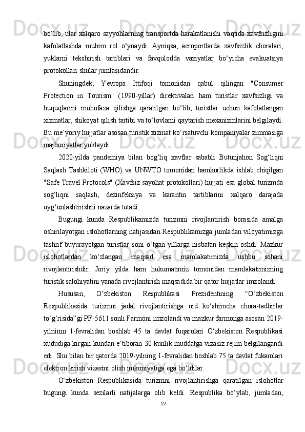 bo‘lib,  ular   xalqaro  sayyohlarning  transportda   harakatlanishi  vaqtida  xavfsizligini
kafolatlashda   muhim   rol   o‘ynaydi.   Ayniqsa,   aeroportlarda   xavfsizlik   choralari,
yuklarni   tekshirish   tartiblari   va   favqulodda   vaziyatlar   bo‘yicha   evakuatsiya
protokollari shular jumlasidandir.
Shuningdek,   Yevropa   Ittifoqi   tomonidan   qabul   qilingan   "Consumer
Protection   in   Tourism"   (1990-yillar)   direktivalari   ham   turistlar   xavfsizligi   va
huquqlarini   muhofaza   qilishga   qaratilgan   bo‘lib,   turistlar   uchun   kafolatlangan
xizmatlar, shikoyat qilish tartibi va to‘lovlarni qaytarish mexanizmlarini belgilaydi.
Bu me’yoriy hujjatlar asosan turistik xizmat ko‘rsatuvchi kompaniyalar zimmasiga
majburiyatlar yuklaydi.
2020-yilda   pandemiya   bilan   bog‘liq   xavflar   sababli   Butunjahon   Sog‘liqni
Saqlash   Tashkiloti   (WHO)   va   UNWTO   tomonidan   hamkorlikda   ishlab   chiqilgan
"Safe Travel Protocols" (Xavfsiz sayohat protokollari) hujjati esa global turizmda
sog‘liqni   saqlash,   dezinfeksiya   va   karantin   tartiblarini   xalqaro   darajada
uyg‘unlashtirishni nazarda tutadi.
Bugungi   kunda   Respublikamizda   turizmni   rivojlantirish   borasida   amalga
oshirilayotgan islohotlarning natijasidan Respublikamizga jumladan viloyatimizga
tashrif   buyurayotgan   turistlar   soni   o‘tgan   yillarga   nisbatan   keskin   oshdi.   Mazkur
islohotlardan   ko‘zlangan   maqsad   esa   mamlakatimizda   ushbu   sohani
rivojlantirishdir.   Joriy   yilda   ham   hukumatimiz   tomonidan   mamlakatimizning
turistik salohiyatini yanada rivojlantirish maqsadida bir qator hujjatlar imzolandi.
Hususan,   O‘zbekiston   Respublikasi   Prezidentining   “O‘zbekiston
Respublikasida   turizmni   jadal   rivojlantirishga   oid   ko‘shimcha   chora-tadbirlar
to‘g‘risida”gi PF-5611 sonli Farmoni imzolandi va mazkur farmonga asosan 2019-
yilninш   1-fevralidan   boshlab   45   ta   davlat   fuqarolari   O‘zbekiston   Respublikasi
xududiga kirgan kundan e’tiboran 30 kunlik muddatga vizasiz rejim belgilangandi
edi. Shu bilan bir qatorda 2019-yilning 1-fevralidan boshlab 75 ta davlat fukarolari
elektron kirish vizasini olish imkoniyatiga ega bo‘ldilar.
O‘zbekiston   Respublikasida   turizmni   rivojlantirishga   qaratilgan   islohotlar
bugungi   kunda   sezilarli   natijalarga   olib   keldi.   Respublika   bo‘ylab,   jumladan,
27 