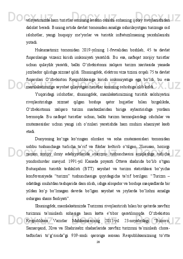 viloyatimizda ham turistlar sonining keskin oshishi sohaning ijobiy rivojlanishidan
dalolat beradi. Buning ortida davlat tomonidan amalga oshirilayotgan turizmga oid
islohotlar,   yangi   huquqiy   me’yorlar   va   turistik   infratuzilmaning   yaxshilanishi
yotadi.
Hukumatimiz   tomonidan   2019-yilning   1-fevralidan   boshlab,   45   ta   davlat
fuqarolariga   vizasiz   kirish   imkoniyati   yaratildi.   Bu   esa,   nafaqat   xorijiy   turistlar
uchun   qulaylik   yaratdi,   balki   O‘zbekistonni   xalqaro   turizm   xaritasida   yanada
jozibador qilishga xizmat qildi. Shuningdek, elektron viza tizimi orqali 75 ta davlat
fuqarolari   O‘zbekiston   Respublikasiga   kirish   imkoniyatiga   ega   bo‘ldi,   bu   esa
mamlakatimizga sayohat qilayotgan turistlar sonining oshishiga olib keldi.
Yuqoridagi   islohotlar,   shuningdek,   mamlakatimizning   turistik   salohiyatini
rivojlantirishga   xizmat   qilgan   boshqa   qator   hujjatlar   bilan   birgalikda,
O‘zbekistonni   xalqaro   turizm   markazlaridan   biriga   aylantirishga   yordam
bermoqda.   Bu   nafaqat   turistlar   uchun,   balki   turizm   tarmoqlaridagi   ishchilar   va
mutaxassislar   uchun   yangi   ish   o‘rinlari   yaratishda   ham   muhim   ahamiyat   kasb
etadi.
Dunyoning   ko‘zga   ko‘ringan   olimlari   va   soha   mutaxassislari   tomonidan
ushbu   tushunchaga   turlicha   ta’rif   va   fikrlar   keltirib   o‘tilgan.   Xususan,   hozirgi
zamon   xorijiy   ilmiy   adabiyotlarida   «turizm»   tushunchasini   aniqlashga   turlicha
yondoshuvlar   mavjud.   1991-yil   Kanada   poyaxti   Ottava   shahrida   bo‘lib   o‘tgan
Butunjahon   turistik   tashkiloti   (BTT)   sayohat   va   turizm   statistikasi   bo‘yicha
konferensiyada   “turizm”   tushunchasiga   quyidagicha   ta’rif   berilgan:   “Turizm   –
odatdagi muhitdan tashqarida dam olish, ishga aloqador va boshqa maqsadlarda bir
yildan   ko‘p   bo‘lmagan   davrda   bo‘lgan   sayohat   va   joylarda   bo‘lishni   amalga
oshirgan shaxs faoliyati”.
Shuningdek, mamlakatimizda Turizmni rivojlantirish bilan bir qatorda xavfsiz
turizmni   ta’minlash   sohasiga   ham   katta   e’tibor   qaratilmoqda.   O‘zbekiston
Respublikasi   Vazirlar   Mahkamasining   2017-yil   23-noyabrdagi   “Buxoro,
Samarqand,   Xiva   va   Shahrisabz   shaharlarida   xavfsiz   turizmni   ta’minlash   chora-
tadbirlari   to‘g‘risida”gi   939-sonli   qaroriga   asosan   Respublikamizning   to‘rtta
28 