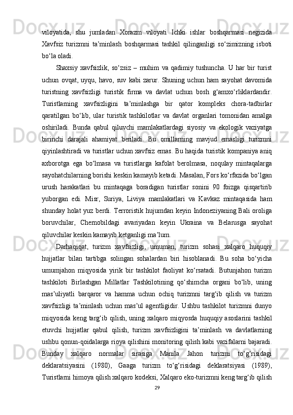 viloyatida,   shu   jumladan   Xorazm   viloyati   Ichki   ishlar   boshqarmasi   negizida
Xavfsiz   turizmni   ta’minlash   boshqarmasi   tashkil   qilinganligi   so‘zimizning   isboti
bo‘la oladi.
Shaxsiy   xavfsizlik,   so‘zsiz   –   muhim   va   qadimiy   tushuncha.   U   har   bir   turist
uchun   ovqat,   uyqu,   havo,   suv   kabi   zarur.   Shuning   uchun   ham   sayohat   davomida
turistning   xavfsizligi   turistik   firma   va   davlat   uchun   bosh   g‘amxo‘rliklardandir.
Turistlarning   xavfsizligini   ta’minlashga   bir   qator   kompleks   chora-tadbirlar
qaratilgan   bo‘lib,   ular   turistik   tashkilotlar   va   davlat   organlari   tomonidan   amalga
oshiriladi.   Bunda   qabul   qiluvchi   mamlakatlardagi   siyosiy   va   ekologik   vaziyatga
birinchi   darajali   ahamiyat   beriladi.   Bu   omillarning   mavjud   emasligi   turizmni
qiyinlashtiradi va turistlar uchun xavfsiz emas. Bu haqida turistik kompaniya aniq
axborotga   ega   bo‘lmasa   va   turistlarga   kafolat   berolmasa,   noqulay   mintaqalarga
sayohatchilarning borishi keskin kamayib ketadi. Masalan, Fors ko‘rfazida bo‘lgan
urush   harakatlari   bu   mintaqaga   boradigan   turistlar   sonini   90   foizga   qisqartirib
yuborgan   edi.   Misr,   Suriya,   Liviya   mamlakatlari   va   Kavkaz   mintaqasida   ham
shunday holat  yuz berdi. Terroristik hujumdan keyin Indoneziyaning Bali  oroliga
boruvchilar,   Chernobildagi   avariyadan   keyin   Ukraina   va   Belarusga   sayohat
qiluvchilar keskin kamayib ketganligi ma’lum.
Darhaqiqat,   turizm   xavfsizligi,   umuman,   turizm   sohasi   xalqaro   huquqiy
hujjatlar   bilan   tartibga   solingan   sohalardan   biri   hisoblanadi.   Bu   soha   bo‘yicha
umumjahon   miqyosida   yirik   bir   tashkilot   faoliyat   ko‘rsatadi.   Butunjahon   turizm
tashkiloti   Birlashgan   Millatlar   Tashkilotining   qo‘shimcha   organi   bo‘lib,   uning
mas’uliyatli   barqaror   va   hamma   uchun   ochiq   turizmni   targ‘ib   qilish   va   turizm
xavfsizligi   ta’minlash   uchun   mas’ul   agentligidir.   Ushbu   tashkilot   turizmni   dunyo
miqyosida  keng  targ‘ib  qilish,   uning  xalqaro  miqyosda  huquqiy  asoslarini   tashkil
etuvchi   hujjatlar   qabul   qilish,   turizm   xavfsizligini   ta’minlash   va   davlatlarning
ushbu qonun-qoidalarga rioya qilishini monitoring qilish kabi vazifalarni bajaradi.
Bunday   xalqaro   normalar   sirasiga   Manila   Jahon   turizmi   to‘g‘risidagi
deklaratsiyasini   (1980),   Gaaga   turizm   to‘g‘risidagi   deklaratsiyasi   (1989),
Turistlarni himoya qilish xalqaro kodeksi, Xalqaro eko-turizmni keng targ‘ib qilish
29 
