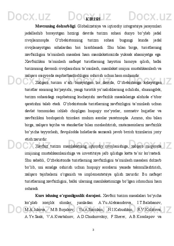 KIRISH
Mavzuning dolzarbligi .   Globalizatsiya va iqtisodiy integratsiya jarayonlari
jadallashib   borayotgan   hozirgi   davrda   turizm   sohasi   dunyo   bo‘ylab   jadal
rivojlanmoqda.   O‘zbekistonning   turizm   sohasi   bugungi   kunda   jadal
rivojlanayotgan   sohalardan   biri   hisoblanadi.   Shu   bilan   birga,   turistlarning
xavfsizligini   ta’minlash   masalasi   ham   mamlakatimizda   yuksak   ahamiyatga   ega.
Xavfsizlikni   ta’minlash   nafaqat   turistlarning   hayotini   himoya   qilish,   balki
turizmning davomli rivojlanishini ta’minlash, mamlakat imijini mustahkamlash va
xalqaro miqyosda raqobatbardoshligini oshirish uchun ham muhimdir.
Xalqaro   turizm   o‘sib   borayotgan   bir   davrda,   O‘zbekistonga   kelayotgan
turistlar sonining ko‘payishi, yangi turistik yo‘nalishlarning ochilishi, shuningdek,
turizm   sohasidagi   raqobatning   kuchayishi   xavfsizlik   masalalariga   alohida   e’tibor
qaratishni   talab   etadi.   O‘zbekistonda   turistlarning   xavfsizligini   ta’minlash   uchun
davlat   tomonidan   ishlab   chiqilgan   huquqiy   me’yorlar,   normativ   hujjatlar   va
xavfsizlikni   boshqarish   tizimlari   muhim   asoslar   yaratmoqda.   Ammo,   shu   bilan
birga, xalqaro tajriba va standartlar bilan moslashtirish, mutaxassislarni  xavfsizlik
bo‘yicha   tayyorlash,   favqulodda  holatlarda   samarali   javob   berish   tizimlarini   joriy
etish zarurdir.
Xavfsiz   turizm   mamlakatning   iqtisodiy   rivojlanishiga,   xalqaro   miqyosda
imijining   mustahkamlanishiga   va   investitsiya   jalb   qilishga   katta   ta’sir   ko‘rsatadi.
Shu sababli, O‘zbekistonda turistlarning xavfsizligini ta’minlash masalasi  dolzarb
bo‘lib,   uni   amalga   oshirish   uchun   huquqiy   asoslarni   yanada   takomillashtirish,
xalqaro   tajribalarni   o‘rganish   va   implementatsiya   qilish   zarurdir.   Bu   nafaqat
turistlarning xavfsizligini, balki ularning mamlakatimizga bo‘lgan ishonchini ham
oshiradi.
Kurs ishning o’rganilganlik darajasi.   Xavfsiz turizm   masalalari  bo‘yicha
ko‘plab   xorijlik   olimlar,   jumladan:   A.Yu.Aleksandrova,   I.T.Balabanov,
M.A.Jukova,   M.B.Birjakov,   Yu.A.Barzikin,   N.I.Kabushkin,   R.V.Kolotova,
A.Ye.Saak,   V.A.Kvartalnov,   A.D.Chudnovskiy,   F.Sherer,   A.B.Kosolapov   va
3 