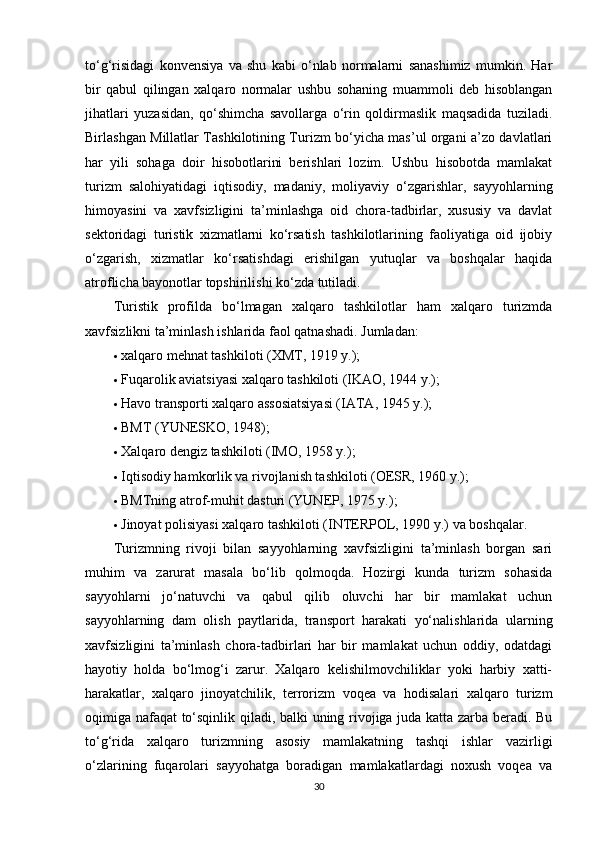 to‘g‘risidagi   konvensiya   va   shu   kabi   o‘nlab   normalarni   sanashimiz   mumkin.   Har
bir   qabul   qilingan   xalqaro   normalar   ushbu   sohaning   muammoli   deb   hisoblangan
jihatlari   yuzasidan,   qo‘shimcha   savollarga   o‘rin   qoldirmaslik   maqsadida   tuziladi.
Birlashgan Millatlar Tashkilotining Turizm bo‘yicha mas’ul organi a’zo davlatlari
har   yili   sohaga   doir   hisobotlarini   berishlari   lozim.   Ushbu   hisobotda   mamlakat
turizm   salohiyatidagi   iqtisodiy,   madaniy,   moliyaviy   o‘zgarishlar,   sayyohlarning
himoyasini   va   xavfsizligini   ta’minlashga   oid   chora-tadbirlar,   xususiy   va   davlat
sektoridagi   turistik   xizmatlarni   ko‘rsatish   tashkilotlarining   faoliyatiga   oid   ijobiy
o‘zgarish,   xizmatlar   ko‘rsatishdagi   erishilgan   yutuqlar   va   boshqalar   haqida
atroflicha bayonotlar topshirilishi ko‘zda tutiladi.
Turistik   profilda   bo‘lmagan   xalqaro   tashkilotlar   ham   xalqaro   turizmda
xavfsizlikni ta’minlash ishlarida faol qatnashadi.  Jumladan:
 xalqaro mehnat tashkiloti (XMT, 1919 y.);
 Fuqarolik aviatsiyasi xalqaro tashkiloti (IKAO, 1944 y.);
 Havo transporti xalqaro assosiatsiyasi (IATA, 1945 y.);
 BMT (YUNESKO, 1948);
 Xalqaro dengiz tashkiloti (IMO, 1958 y.);
 Iqtisodiy hamkorlik va rivojlanish tashkiloti (OESR, 1960 y.);
 BMTning atrof-muhit dasturi (YUNEP, 1975 y.);
 Jinoyat polisiyasi xalqaro tashkiloti (INTERPOL, 1990 y.) va boshqalar.
Turizmning   rivoji   bilan   sayyohlarning   xavfsizligini   ta’minlash   borgan   sari
muhim   va   zarurat   masala   bo‘lib   qolmoqda.   Hozirgi   kunda   turizm   sohasida
sayyohlarni   jo‘natuvchi   va   qabul   qilib   oluvchi   har   bir   mamlakat   uchun
sayyohlarning   dam   olish   paytlarida,   transport   harakati   yo‘nalishlarida   ularning
xavfsizligini   ta’minlash   chora-tadbirlari   har   bir   mamlakat   uchun   oddiy,   odatdagi
hayotiy   holda   bo‘lmog‘i   zarur.   Xalqaro   kelishilmovchiliklar   yoki   harbiy   xatti-
harakatlar,   xalqaro   jinoyatchilik,   terrorizm   voqea   va   hodisalari   xalqaro   turizm
oqimiga nafaqat  to‘sqinlik qiladi, balki uning rivojiga juda katta zarba beradi. Bu
to‘g‘rida   xalqaro   turizmning   asosiy   mamlakatning   tashqi   ishlar   vazirligi
o‘zlarining   fuqarolari   sayyohatga   boradigan   mamlakatlardagi   noxush   voqea   va
30 
