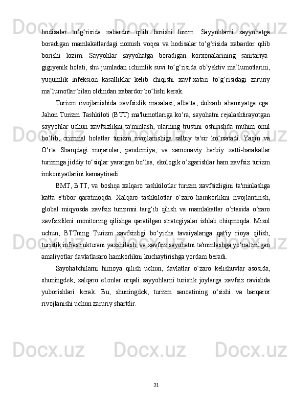 hodisalar   to‘g‘risida   xabardor   qilib   borishi   lozim.   Sayyohlarni   sayyohatga
boradigan   mamlakatlardagi   noxush   voqea   va   hodisalar   to‘g‘risida   xabardor   qilib
borishi   lozim.   Sayyohlar   sayyohatga   boradigan   korxonalarining   sanitariya-
gigiyenik holati, shu jumladan ichimlik suvi  to‘g‘risida ob’yektiv ma’lumotlarini,
yuqumlik   infeksion   kasalliklar   kelib   chiqishi   xavf-xatari   to‘g‘risidagi   zaruriy
ma’lumotlar bilan oldindan xabardor bo‘lishi kerak.
Turizm   rivojlanishida   xavfsizlik   masalasi,   albatta,   dolzarb   ahamiyatga   ega.
Jahon Turizm Tashkiloti (BTT) ma'lumotlariga ko‘ra, sayohatni rejalashtirayotgan
sayyohlar   uchun   xavfsizlikni   ta'minlash,   ularning   trustini   oshirishda   muhim   omil
bo‘lib,   criminal   holatlar   turizm   rivojlanishiga   salbiy   ta'sir   ko‘rsatadi.   Yaqin   va
O‘rta   Sharqdagi   mojarolar,   pandemiya,   va   zamonaviy   harbiy   xatti-harakatlar
turizmga jiddiy to‘siqlar yaratgan bo‘lsa, ekologik o‘zgarishlar ham xavfsiz turizm
imkoniyatlarini kamaytiradi.
BMT,   BTT,   va   boshqa   xalqaro   tashkilotlar   turizm   xavfsizligini   ta'minlashga
katta   e'tibor   qaratmoqda.   Xalqaro   tashkilotlar   o‘zaro   hamkorlikni   rivojlantirish,
global   miqyosda   xavfsiz   turizmni   targ‘ib   qilish   va   mamlakatlar   o‘rtasida   o‘zaro
xavfsizlikni   monitoring   qilishga   qaratilgan   strategiyalar   ishlab   chiqmoqda.   Misol
uchun,   BTTning   Turizm   xavfsizligi   bo‘yicha   tavsiyalariga   qat'iy   rioya   qilish,
turistik infrastrukturani yaxshilash, va xavfsiz sayohatni ta'minlashga yo‘naltirilgan
amaliyotlar davlatlararo hamkorlikni kuchaytirishga yordam beradi.
Sayohatchilarni   himoya   qilish   uchun,   davlatlar   o‘zaro   kelishuvlar   asosida,
shuningdek,   xalqaro   e'lonlar   orqali   sayyohlarni   turistik   joylarga   xavfsiz   ravishda
yuborishlari   kerak.   Bu,   shuningdek,   turizm   sanoatining   o‘sishi   va   barqaror
rivojlanishi uchun zaruriy shartdir.
31 