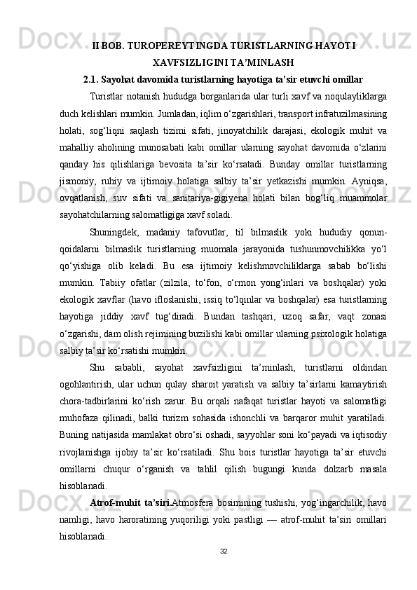 II BOB. TUROPEREYTINGDA TURISTLARNING HAYOTI
XAVFSIZLIGINI TA’MINLASH
2.1. Sayohat davomida turistlarning hayotiga ta’sir etuvchi omillar
Turistlar  notanish hududga  borganlarida ular  turli  xavf  va noqulayliklarga
duch kelishlari mumkin. Jumladan, iqlim o‘zgarishlari, transport infratuzilmasining
holati,   sog‘liqni   saqlash   tizimi   sifati,   jinoyatchilik   darajasi,   ekologik   muhit   va
mahalliy   aholining   munosabati   kabi   omillar   ularning   sayohat   davomida   o‘zlarini
qanday   his   qilishlariga   bevosita   ta’sir   ko‘rsatadi.   Bunday   omillar   turistlarning
jismoniy,   ruhiy   va   ijtimoiy   holatiga   salbiy   ta’sir   yetkazishi   mumkin.   Ayniqsa,
ovqatlanish,   suv   sifati   va   sanitariya-gigiyena   holati   bilan   bog‘liq   muammolar
sayohatchilarning salomatligiga xavf soladi.
Shuningdek,   madaniy   tafovutlar,   til   bilmaslik   yoki   hududiy   qonun-
qoidalarni   bilmaslik   turistlarning   muomala   jarayonida   tushunmovchilikka   yo‘l
qo‘yishiga   olib   keladi.   Bu   esa   ijtimoiy   kelishmovchiliklarga   sabab   bo‘lishi
mumkin.   Tabiiy   ofatlar   (zilzila,   to‘fon,   o‘rmon   yong‘inlari   va   boshqalar)   yoki
ekologik  xavflar  (havo  ifloslanishi,  issiq  to‘lqinlar  va  boshqalar)  esa  turistlarning
hayotiga   jiddiy   xavf   tug‘diradi.   Bundan   tashqari,   uzoq   safar,   vaqt   zonasi
o‘zgarishi, dam olish rejimining buzilishi kabi omillar ularning psixologik holatiga
salbiy ta’sir ko‘rsatishi mumkin.
Shu   sababli,   sayohat   xavfsizligini   ta’minlash,   turistlarni   oldindan
ogohlantirish,   ular   uchun   qulay   sharoit   yaratish   va   salbiy   ta’sirlarni   kamaytirish
chora-tadbirlarini   ko‘rish   zarur.   Bu   orqali   nafaqat   turistlar   hayoti   va   salomatligi
muhofaza   qilinadi,   balki   turizm   sohasida   ishonchli   va   barqaror   muhit   yaratiladi.
Buning natijasida mamlakat obro‘si oshadi, sayyohlar soni ko‘payadi va iqtisodiy
rivojlanishga   ijobiy   ta’sir   ko‘rsatiladi.   Shu   bois   turistlar   hayotiga   ta’sir   etuvchi
omillarni   chuqur   o‘rganish   va   tahlil   qilish   bugungi   kunda   dolzarb   masala
hisoblanadi.
Atrof-muhit   ta’siri. Atmosfera   bosimining   tushishi,   yog‘ingarchilik,   havo
namligi,   havo   haroratining   yuqoriligi   yoki   pastligi   —   atrof-muhit   ta’siri   omillari
hisoblanadi.
32 