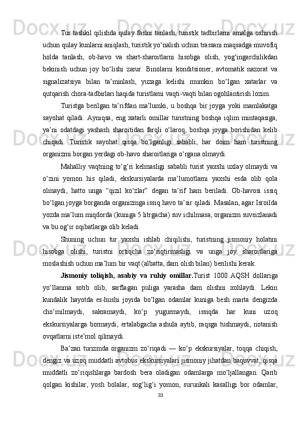 Tur tashkil qilishda qulay faslni tanlash, turistik tadbirlarni amalga oshirish
uchun qulay kunlarni aniqlash, turistik yo‘nalish uchun trassani maqsadga muvofiq
holda   tanlash,   ob-havo   va   shart-sharoitlarni   hisobga   olish,   yog‘ingarchilikdan
bekinish   uchun   joy   bo‘lishi   zarur.   Binolarni   konditsioner,   avtomatik   nazorat   va
signalizatsiya   bilan   ta’minlash,   yuzaga   kelishi   mumkin   bo‘lgan   xatarlar   va
qutqarish chora-tadbirlari haqida turistlarni vaqti-vaqti bilan ogohlantirish lozim.
Turistga   berilgan   ta’rifdan   ma’lumki,   u   boshqa   bir   joyga   yoki   mamlakatga
sayohat   qiladi.   Ayniqsa,   eng   xatarli   omillar   turistning   boshqa   iqlim   mintaqasiga,
ya’ni   odatdagi   yashash   sharoitidan   farqli   o‘laroq,   boshqa   joyga   borishidan   kelib
chiqadi.   Turistik   sayohat   qisqa   bo‘lganligi   sababli,   har   doim   ham   turistning
organizmi borgan yerdagi ob-havo sharoitlariga o‘rgana olmaydi.
Mahalliy vaqtning to‘g‘ri kelmasligi  sababli  turist  yaxshi  uxlay olmaydi  va
o‘zini   yomon   his   qiladi,   ekskursiyalarda   ma’lumotlarni   yaxshi   esda   olib   qola
olmaydi,   hatto   unga   “qizil   ko‘zlar”   degan   ta’rif   ham   beriladi.   Ob-havosi   issiq
bo‘lgan joyga borganda organizmga issiq havo ta’sir qiladi. Masalan, agar Isroilda
yozda ma’lum miqdorda (kuniga 5 litrgacha) suv ichilmasa, organizm suvsizlanadi
va bu og‘ir oqibatlarga olib keladi.
Shuning   uchun   tur   yaxshi   ishlab   chiqilishi,   turistning   jismoniy   holatini
hisobga   olishi,   turistni   ortiqcha   zo‘riqtirmasligi   va   unga   joy   sharoitlariga
moslashish uchun ma’lum bir vaqt (albatta, dam olish bilan) berilishi kerak.
Jismoniy   toliqish,   asabiy   va   ruhiy   omillar. Turist   1000   AQSH   dollariga
yo‘llanma   sotib   olib,   sarflagan   puliga   yarasha   dam   olishni   xohlaydi.   Lekin
kundalik   hayotda   es-hushi   joyida   bo‘lgan   odamlar   kuniga   besh   marta   dengizda
cho‘milmaydi,   sakramaydi,   ko‘p   yugurmaydi,   issiqda   har   kuni   uzoq
ekskursiyalarga   bormaydi,   ertalabgacha   ashula   aytib,   raqsga   tushmaydi,   notanish
ovqatlarni iste’mol qilmaydi.
Ba’zan   turizmda   organizm   zo‘riqadi   —   ko‘p   ekskursiyalar,   toqqa   chiqish,
dengiz va uzoq muddatli avtobus ekskursiyalari jismoniy jihatdan baquvvat, qisqa
muddatli   zo‘riqishlarga   bardosh   bera   oladigan   odamlarga   mo‘ljallangan.   Qarib
qolgan   kishilar,   yosh   bolalar,   sog‘lig‘i   yomon,   surunkali   kasalligi   bor   odamlar,
33 