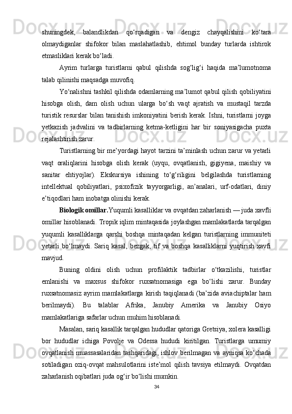 shuningdek,   balandlikdan   qo‘rqadigan   va   dengiz   chayqalishini   ko‘tara
olmaydiganlar   shifokor   bilan   maslahatlashib,   ehtimol   bunday   turlarda   ishtirok
etmasliklari kerak bo‘ladi.
Ayrim   turlarga   turistlarni   qabul   qilishda   sog‘lig‘i   haqida   ma’lumotnoma
talab qilinishi maqsadga muvofiq.
Yo‘nalishni tashkil qilishda odamlarning ma’lumot qabul qilish qobiliyatini
hisobga   olish,   dam   olish   uchun   ularga   bo‘sh   vaqt   ajratish   va   mustaqil   tarzda
turistik  resurslar   bilan  tanishish  imkoniyatini   berish  kerak.  Ishni, turistlarni  joyga
yetkazish   jadvalini   va   tadbirlarning   ketma-ketligini   har   bir   soniyasigacha   puxta
rejalashtirish zarur.
Turistlarning bir me’yordagi hayot tarzini ta’minlash uchun zarur va yetarli
vaqt   oraliqlarini   hisobga   olish   kerak   (uyqu,   ovqatlanish,   gigiyena,   maishiy   va
sanitar   ehtiyojlar).   Ekskursiya   ishining   to‘g‘riligini   belgilashda   turistlarning
intellektual   qobiliyatlari,   psixofizik   tayyorgarligi,   an’analari,   urf-odatlari,   diniy
e’tiqodlari ham inobatga olinishi kerak.
Biologik omillar. Yuqumli kasalliklar va ovqatdan zaharlanish — juda xavfli
omillar hisoblanadi. Tropik iqlim mintaqasida joylashgan mamlakatlarda tarqalgan
yuqumli   kasalliklarga   qarshi   boshqa   mintaqadan   kelgan   turistlarning   immuniteti
yetarli   bo‘lmaydi.   Sariq   kasal,   bezgak,   tif   va   boshqa   kasalliklarni   yuqtirish   xavfi
mavjud.
Buning   oldini   olish   uchun   profilaktik   tadbirlar   o‘tkazilishi,   turistlar
emlanishi   va   maxsus   shifokor   ruxsatnomasiga   ega   bo‘lishi   zarur.   Bunday
ruxsatnomasiz  ayrim  mamlakatlarga  kirish  taqiqlanadi   (ba’zida  aviachiptalar  ham
berilmaydi).   Bu   talablar   Afrika,   Janubiy   Amerika   va   Janubiy   Osiyo
mamlakatlariga safarlar uchun muhim hisoblanadi.
Masalan, sariq kasallik tarqalgan hududlar qatoriga Gretsiya, xolera kasalligi
bor   hududlar   ichiga   Povolje   va   Odessa   hududi   kiritilgan.   Turistlarga   umumiy
ovqatlanish  muassasalaridan  tashqaridagi,  ishlov   berilmagan   va  ayniqsa  ko‘chada
sotiladigan   oziq-ovqat   mahsulotlarini   iste’mol   qilish   tavsiya   etilmaydi.   Ovqatdan
zaharlanish oqibatlari juda og‘ir bo‘lishi mumkin.
34 