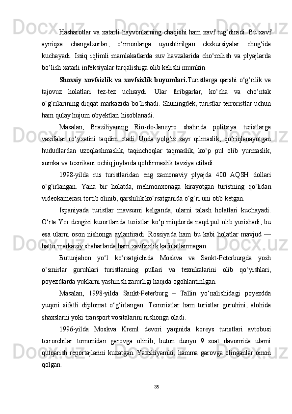 Hasharotlar va xatarli hayvonlarning chaqishi  ham xavf tug‘diradi. Bu xavf
ayniqsa   changalzorlar,   o‘rmonlarga   uyushtirilgan   ekskursiyalar   chog‘ida
kuchayadi.   Issiq   iqlimli   mamlakatlarda   suv   havzalarida   cho‘milish   va   plyajlarda
bo‘lish xatarli infeksiyalar tarqalishiga olib kelishi mumkin.
Shaxsiy   xavfsizlik   va   xavfsizlik   buyumlari . Turistlarga   qarshi   o‘g‘rilik   va
tajovuz   holatlari   tez-tez   uchraydi.   Ular   firibgarlar,   ko‘cha   va   cho‘ntak
o‘g‘rilarining diqqat markazida bo‘lishadi. Shuningdek, turistlar terroristlar uchun
ham qulay hujum obyektlari hisoblanadi.
Masalan,   Braziliyaning   Rio-de-Janeyro   shahrida   politsiya   turistlarga
vazifalar   ro‘yxatini   taqdim   etadi.   Unda   yolg‘iz   sayr   qilmaslik,   qo‘riqlanayotgan
hududlardan   uzoqlashmaslik,   taqinchoqlar   taqmaslik,   ko‘p   pul   olib   yurmaslik,
sumka va texnikani ochiq joylarda qoldirmaslik tavsiya etiladi.
1998-yilda   rus   turistlaridan   eng   zamonaviy   plyajda   400   AQSH   dollari
o‘g‘irlangan.   Yana   bir   holatda,   mehmonxonaga   kirayotgan   turistning   qo‘lidan
videokamerasi tortib olinib, qarshilik ko‘rsatganida o‘g‘ri uni otib ketgan.
Ispaniyada   turistlar   mavsumi   kelganda,   ularni   talash   holatlari   kuchayadi.
O‘rta Yer dengizi kurortlarida turistlar ko‘p miqdorda naqd pul olib yurishadi, bu
esa   ularni   oson   nishonga   aylantiradi.   Rossiyada   ham   bu   kabi   holatlar   mavjud   —
hatto markaziy shaharlarda ham xavfsizlik kafolatlanmagan.
Butunjahon   yo‘l   ko‘rsatgichida   Moskva   va   Sankt-Peterburgda   yosh
o‘smirlar   guruhlari   turistlarning   pullari   va   texnikalarini   olib   qo‘yishlari,
poyezdlarda yuklarni yashirish zarurligi haqida ogohlantirilgan.
Masalan,   1998-yilda   Sankt-Peterburg   –   Tallin   yo‘nalishidagi   poyezdda
yuqori   sifatli   diplomat   o‘g‘irlangan.   Terroristlar   ham   turistlar   guruhini,   alohida
shaxslarni yoki transport vositalarini nishonga oladi.
1996-yilda   Moskva   Kreml   devori   yaqinida   koreys   turistlari   avtobusi
terrorchilar   tomonidan   garovga   olinib,   butun   dunyo   9   soat   davomida   ularni
qutqarish   reportajlarini   kuzatgan.   Yaxshiyamki,   hamma  garovga   olinganlar   omon
qolgan.
35 