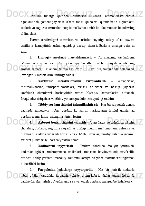Har   bir   turistga   qo‘riqchi   biriktirish   imkonsiz,   ammo   xavf   haqida
ogohlantirish,   jamoat   joylarida   o‘zini   tutish   qoidalari,   qimmatbaho   buyumlarni
saqlash va sug‘urta xizmatlari haqida ma’lumot berish ko‘plab noxush holatlarning
oldini oladi.
Turizm   xavfsizligini   ta'minlash   va   turistlar   hayotiga   salbiy   ta’sir   etuvchi
omillarni   kamaytirish   uchun   quyidagi   asosiy   chora-tadbirlarni   amalga   oshirish
zarur:
1. Huquqiy   asoslarni   mustahkamlash   –   Turistlarning   xavfsizligini
ta’minlovchi   qonun   va   me’yoriy-huquqiy   hujjatlarni   ishlab   chiqish   va   ularning
amalda   samarali   ishlashini   ta’minlash   lozim.   Bu,   ayniqsa,   favqulodda   holatlar   va
javobgarlik masalalarini tartibga soladi.
2. Xavfsizlik   infratuzilmasini   rivojlantirish   –   Aeroportlar,
mehmonxonalar,   transport   vositalari,   turistik   ob’ektlar   va   boshqa   joylarda
xavfsizlik   choralarini   kuchaytirish   zarur.   Kuzatuv   kameralarini   o‘rnatish,
favqulodda chiqishlar va tibbiy yordam punktlari mavjudligi muhim.
3. Tibbiy yordam tizimini takomillashtirish  – Har bir sayyohlik zonasi
yaqinida   zamonaviy   tibbiy   yordam   ko‘rsatish   markazlarini   tashkil   qilish,   tez
yordam xizmatlarini takomillashtirish lozim.
4. Axborot   berish   tizimini   yaratish   –   Turistlarga   yo‘nalish,   xavfsizlik
choralari, ob-havo, sog‘liqni saqlash va boshqa muhim ma’lumotlarni uzluksiz va
tushunarli  shaklda   yetkazib borish  kerak. Mobil  ilovalar, broshyuralar  va  raqamli
axborot punktlari bu borada yordam beradi.
5. Xodimlarni   tayyorlash   –   Turizm   sohasida   faoliyat   yurituvchi
xodimlar   (gidlar,   mehmonxona   xodimlari,   transport   haydovchilari)   xavfsizlik,
birinchi   tibbiy   yordam,   madaniy   kommunikatsiya   bo‘yicha   maxsus   treninglardan
o‘tkazilishi lozim.
6. Favqulodda   holatlarga   tayyorgarlik   –   Har   bir   turistik   hududda
tabiiy ofatlar, kasalliklar  tarqalishi  yoki  terrorizm  kabi  tahdidlar  yuzaga kelganda
qanday harakat qilish bo‘yicha aniq reja va texnik vositalar mavjud bo‘lishi kerak.
36 