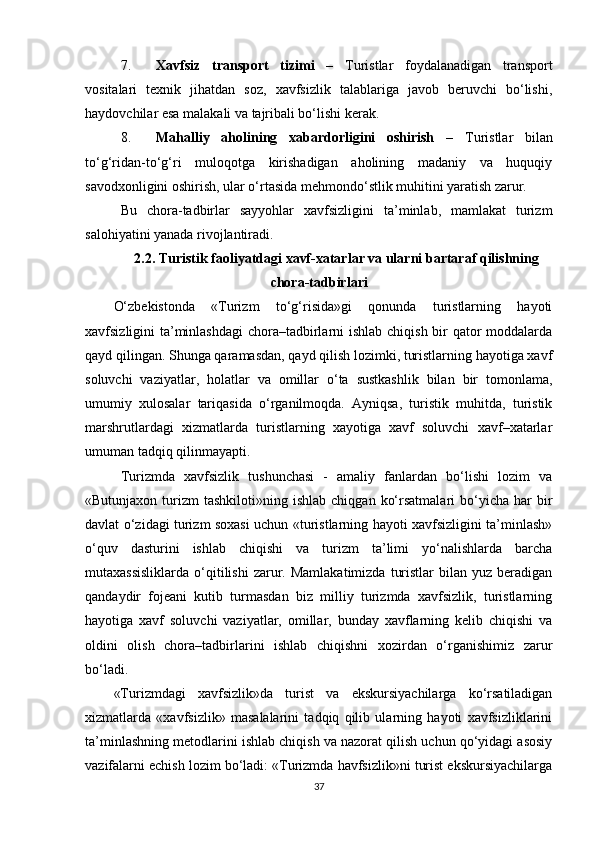 7. Xavfsiz   transport   tizimi   –   Turistlar   foydalanadigan   transport
vositalari   texnik   jihatdan   soz,   xavfsizlik   talablariga   javob   beruvchi   bo‘lishi,
haydovchilar esa malakali va tajribali bo‘lishi kerak.
8. Mahalliy   aholining   xabardorligini   oshirish   –   Turistlar   bilan
to‘g‘ridan-to‘g‘ri   muloqotga   kirishadigan   aholining   madaniy   va   huquqiy
savodxonligini oshirish, ular o‘rtasida mehmondo‘stlik muhitini yaratish zarur.
Bu   chora-tadbirlar   sayyohlar   xavfsizligini   ta’minlab,   mamlakat   turizm
salohiyatini yanada rivojlantiradi. 
2.2.  Turistik faoliyatdagi xavf-xatarlar va ularni bartaraf qilishning
chora-tadbirlari
O‘zbekistonda   «Turizm   to‘g‘risida»gi   qonunda   turistlarning   hayoti
xavfsizligini ta’minlashdagi  chora–tadbirlarni  ishlab chiqish bir qator  moddalarda
qayd qilingan. Shunga qaramasdan, qayd qilish lozimki, turistlarning hayotiga xavf
soluvchi   vaziyatlar,   holatlar   va   omillar   o‘ta   sustkashlik   bilan   bir   tomonlama,
umumiy   xulosalar   tariqasida   o‘rganilmoqda.   Ayniqsa,   turistik   muhitda,   turistik
marshrutlardagi   xizmatlarda   turistlarning   xayotiga   xavf   soluvchi   xavf–xatarlar
umuman tadqiq qilinmayapti.
Turizmda   xavfsizlik   tushunchasi   -   amaliy   fanlardan   bo‘lishi   lozim   va
«Butunjaxon  turizm   tashkiloti»ning  ishlab  chiqgan   ko‘rsatmalari  bo‘yicha  har   bir
davlat o‘zidagi turizm soxasi uchun «turistlarning hayoti xavfsizligini ta’minlash»
o‘quv   dasturini   ishlab   chiqishi   va   turizm   ta’limi   yo‘nalishlarda   barcha
mutaxassisliklarda  o‘qitilishi   zarur.  Mamlakatimizda   turistlar  bilan  yuz   beradigan
qandaydir   fojeani   kutib   turmasdan   biz   milliy   turizmda   xavfsizlik,   turistlarning
hayotiga   xavf   soluvchi   vaziyatlar,   omillar,   bunday   xavflarning   kelib   chiqishi   va
oldini   olish   chora–tadbirlarini   ishlab   chiqishni   xozirdan   o‘rganishimiz   zarur
bo‘ladi.
«Turizmdagi   xavfsizlik»da   turist   va   ekskursiyachilarga   ko‘rsatiladigan
xizmatlarda   «xavfsizlik»   masalalarini   tadqiq   qilib   ularning   hayoti   xavfsizliklarini
ta’minlashning metodlarini ishlab chiqish va nazorat qilish uchun qo‘yidagi asosiy
vazifalarni echish lozim bo‘ladi: «Turizmda havfsizlik»ni turist ekskursiyachilarga
37 