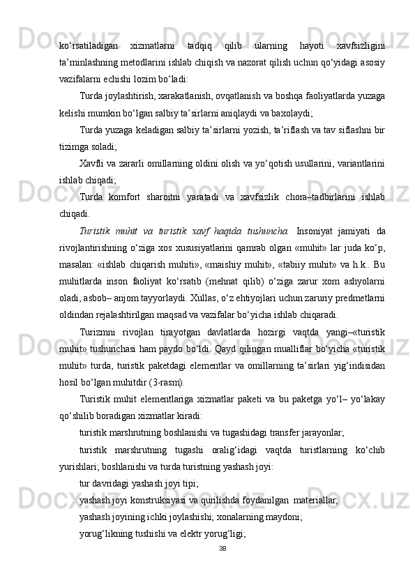 ko‘rsatiladigan   xizmatlarni   tadqiq   qilib   ularning   hayoti   xavfsizligini
ta’minlashning metodlarini ishlab chiqish va nazorat qilish uchun qo‘yidagi asosiy
vazifalarni echishi lozim bo‘ladi: 
Turda joylashtirish, xarakatlanish, ovqatlanish va boshqa faoliyatlarda yuzaga
kelishi mumkin bo‘lgan salbiy ta’sirlarni aniqlaydi va baxolaydi;
Turda yuzaga keladigan salbiy ta’sirlarni yozish, ta’riflash va tav siflashni bir
tizimga soladi;
Xavfli va zararli omillarning oldini olish va yo‘qotish usullarini, variantlarini
ishlab chiqadi;
Turda   komfort   sharoitni   yaratadi   va   xavfsizlik   chora–tadbirlarini   ishlab
chiqadi.
Turistik   muhit   va   turistik   xavf   haqida   tushuncha.   Insoniyat   jamiyati   da
rivojlantirishning   o‘ziga   xos   xususiyatlarini   qamrab   olgan   «muhit»   lar   juda   ko‘p,
masalan:   «ishlab   chiqarish   muhiti»,   «maishiy   muhit»,   «tabiiy   muhit»   va   h.k..   Bu
muhitlarda   inson   faoliyat   ko‘rsatib   (mehnat   qilib)   o‘ziga   zarur   xom   ashyolarni
oladi, asbob– anjom tayyorlaydi. Xullas, o‘z ehtiyojlari uchun zaruriy predmetlarni
oldindan rejalashtirilgan maqsad va vazifalar bo‘yicha ishlab chiqaradi.
Turizmni   rivojlan   tirayotgan   davlatlarda   hozirgi   vaqtda   yangimturistik
muhit» tushunchasi ham paydo bo‘ldi. Qayd qilingan mualliflar bo‘yicha «turistik
muhit»   turda,   turistik   paketdagi   elementlar   va   omillarning   ta’sirlari   yig‘indisidan
hosil bo‘lgan muhitdir ( 3 - r asm).
Turistik   muhit   elementlariga   xizmatlar   paketi   va   bu   paketga   yo‘l–   yo‘lakay
qo‘shilib boradigan xizmatlar kiradi:
turistik marshrutning boshlanishi va tugashidagi transfer jarayonlar;
turistik   marshrutning   tugashi   oralig‘idagi   vaqtda   turistlarning   ko‘chib
yurishlari; boshlanishi va turda turistning yashash joyi:
tur davridagi yashash joyi tipi;
yashash joyi konstruksiyasi va qurilishda foydanilgan  materiallar;
yashash joyining ichki joylashishi; xonalarning maydoni;
yorug‘likning tushishi va elektr yorug‘ligi;
38 