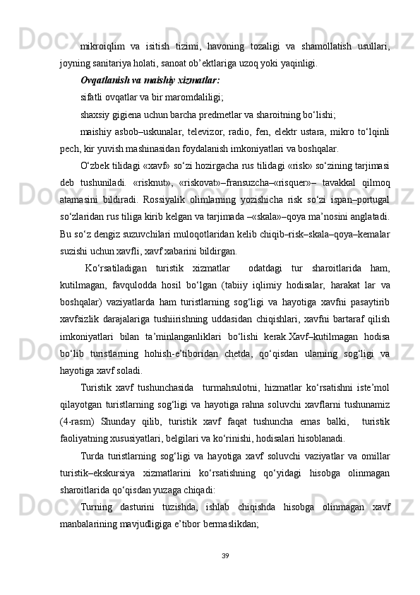 mikroiqlim   va   isitish   tizimi,   havoning   tozaligi   va   shamollatish   usullari,
joyning sanitariya holati, sanoat ob’ektlariga uzoq yoki yaqinligi. 
Ovqatlanish va maishiy xizmatlar:
sifatli ovqatlar va bir maromdaliligi;
shaxsiy gigiena uchun barcha predmetlar va sharoitning bo‘lishi;
maishiy   asbob–uskunalar,   televizor,   radio,   fen,   elektr   ustara,   mikro   to‘lqinli
pech, kir yuvish mashinasidan foydalanish imkoniyatlari va boshqalar .
O‘zbek tilidagi «xavf» so‘zi hozirgacha rus tilidagi «risk» so‘zining tarjimasi
deb   tushuniladi.   «risknut»,   «riskovat»–fransuzchamrisquer»–   tavakkal   qilmoq
atamasini   bildiradi.   Rossiyalik   olimlarning   yozishicha   risk   so‘zi   ispan–portugal
so‘zlaridan rus tiliga kirib kelgan va tarjimada mskala»qoya ma’nosini anglatadi.
Bu so‘z dengiz suzuvchilari muloqotlaridan kelib chiqib–risk–skalaqoya–kemalar
suzishi uchun xavfli, xavf xabarini bildirgan.
Ko‘rsatiladigan   turistik   xizmatlar     odatdagi   tur   sharoitlarida   ham,
kutilmagan,   favqulodda   hosil   bo‘lgan   (tabiiy   iqlimiy   hodisalar,   harakat   lar   va
boshqalar)   vaziyatlarda   ham   turistlarning   sog‘ligi   va   hayotiga   xavfni   pasaytirib
xavfsizlik   darajalariga   tushiirishning   uddasidan   chiqishlari,   xavfni   bartaraf   qilish
imkoniyatlari   bilan   ta’minlanganliklari   bo‘lishi   kerak.Xavf–kutilmagan   hodisa
bo‘lib   turistlarning   hohish - e’tiboridan   chetda,   qo‘qisdan   ularning   sog‘ligi   va
hayotiga xavf soladi.
Turistik   xavf   tushunchasida     turmahsulotni,   hizmatlar   ko‘rsatishni   iste’mol
qilayotgan   turistlarning   sog‘ligi   va   hayotiga   rahna   soluvchi   xavflarni   tushunamiz
(4-rasm)   Shunday   qilib,   turistik   xavf   faqat   tushuncha   emas   balki,     turistik
faoliyatning xususiyatlari, belgilari va ko‘rinishi, hodisalari hisoblanadi.
Turda   turistlarning   sog‘ligi   va   hayotiga   xavf   soluvchi   vaziyatlar   va   omillar
turistik–ekskursiya   xizmatlarini   ko‘rsatishning   qo‘yidagi   hisobga   olinmagan
sharoitlarida qo‘qisdan yuzaga chiqadi:
Turning   dasturini   tuzishda,   ishlab   chiqishda   hisobga   olinmagan   xavf
manbalarining mavjudligiga e’tibor bermaslikdan;
39 