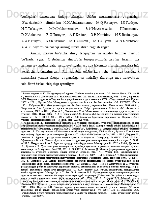 boshqalar 1
  tomonidan   tadqiq   qilingan.   Ushbu   muammolarni   o rganishgaʻ
O zbekistonlik   olimlardan   K.X.Abduraxmonov,   M.Q.Pardayev,   I.S.Tuxliyev,	
ʻ
N.T.To xliyev,	
ʻ   M.M.Muhammedov,   B.N.Navro z-zoda,   T.Doschanov,	ʻ
D.X.Aslanova,   B.X.Turayev,   A.F.Saidov,   O.H.Hamidov,   N.E.Ibadullayev,
A.A.Eshtayev,   B.Sh.Safarov,   M.T.Alimova,   M.T.Aliyeva,   A.N.Norchayev,
A.A.Xudoyorov va boshqalarning 2
 ilmiy ishlari bag ishlangan. 	
ʻ
Ammo,   mavzu   bo‘yicha   ilmiy   tadqiqotlar   va   amaliy   tahlillar   mavjud
bo‘lsada,   aynan   O‘zbekiston   sharoitida   turopereytingda   xavfsiz   turizm,   uni
zamonaviy tendensiyalar va innovatsiyalar asosida takomillashtirish masalalari hali
yetarlicha   o‘rganilmagan.   Shu   sababli,   ushbu   kurs   ishi   turizm da   xavfsiz lik
masalalari   yanada   chuqur   o‘rganishga   va   mahalliy   sharoitga   mos   innovatsion
takliflarni ishlab chiqishga qaratilgan.
1
 3Александрова А. Ю. Международный туризм. Учебное пособие для вузов. - М.: Аспект Пресс, 2001.– 464
с.; Балабанов И.Т., Балабанов А.И. Экономика туризма. -М.: Финансы и статистика, 2003. –176 с.; Биржаков
М.Б. Введение в туризм. – Издание 9-е переработанное и дополненное.– СПб.: «Издательский дом Герда»,
2007. – 576 с.;  Жукова  М.А. Менеджмент  в туристском  бизнесе.  Учебное  пособие.  - М.:  КНОРУС, 2006. -
160 с.; Кабушкин Н.И. Менеджмент туризма: Учебник. 4е изд., стереотип. Мн.: Новое знание, 2004. -409 с.;
Квартальнов   В.А.   Туризм:   история   и   современность:   Избр.   произведения:   В   4-х   т.   -М.:   Финансы   и
статистика,   2002.   –   499   с.;   Саак   А.Э.,   Пшеничных   Ю.А.   Менеджмент   в   социально-культурном   сервисе   и
туризме. -СПб.: Питер, 2006. – 512 с.; Чудновский А.Д., Жукова М.А. Менеджмент в туризме и гостиничном
хозяйстве.   -   М.:КНОРУС,   2005.–   320   с.;   698   c .;   А.Б.Косолапов   Туристское   страноведение.   Европа   и   Азия:
учебно – практическое пособие. – 2-е изд., стер– М.2006-400с.
2
  Абдурахмонов   К.   Туристическая   индустрия   в   условиях   пандемии.   Туризмда   инновацион-инвестиция
жара	
еxнларини   ривожлантириш   истиқбол-лари.   /   2020   йил   3   июн.   Халқаро   илмий-амалий   конференцияси
материаллари.   Самарқанд,   СамИСИ,   2020.;   Тухлиев   Н.,   Абдуллаева   Т.   Национальные   модели   развития
туризма.   -Т.:   Гос.науч.изд-во   «Ўзбекистон   миллий   энциклопедияси»,   2006.   –   424   с.;   Тухлиев   И.   ва   бошқа
муаллифлар. Туризмни режалаштириш. Дарслик. -Т.: ― Iqtisod - Moliya  нашри	
еxти, 2010. – 238 б.; Пардаев М.,	‖
Атабаев   Р.   Туристик   ресурсларни   таҳлил   қилиш   ва   баҳолаш.   -Самарқанд:   СамИСИ,   2006.   -137   б.;
Мухаммедов М. ва б. Хизмат кўрсатиш соҳаси ва туризмни ривожлантиришнинг назарий асослари. С.: 2007.
– 299 б.; Навруз-зода Б. ва б. Туристик ҳудуд рақобатбардошлиги. Монография. Б.: 2017. – 156 б.; Досчанов
Т.,   Рўзметов   Б.   Туризмни   ривожлантиришда   музейлар   фаолиятига   рақамли   технологияларни   қўллаш
масалалари.   –   Самарқанд,   СамИСИ,   2021   й.   103-107   б.   Асланова   Д.   Модели   формирования   туристского
кластера   за   рубежом.   «Сервис»   илмий   оммабоп   журнали,   2013.   №1;   Тураев   Б.Х.   Организационно-
экономические механизмы регионального туризма. -Т.:«Фан», 2009. – 154 с.; Саидов А.Ф. Организационно-
экономические механизмы управления туризмом Республики Узбекистан: Дисс. док. экон. наук. -Т.: 1994. -
252   с.;   Хамидов   О.Х.   Выбор   конкурентной   стратегии   предприятия   на   рынке   туристических   услуг
Узбекистана:   Дисс.   канд.   экономических   наук.   -С.:   СамИСИ,   2006.   -155   с.;   Ибадуллаев   Н.Э.   Туристик
ресурслардан  фойдаланиш самарадорлигини  ошириш имкониятлари  (Самарқанд  вилояти  мисолида). и.ф.н.
илмий   даражасини   олиш   учун   диссертация.   -С.:   2010;   Eshtaev   А.А.   Turizm   industriyasini   boshqarishning
marketing strategiyasi. Monografiya. – T.: Fan, 2011.; Алиева М.Т. Иқтисоди	
еxтни эркинлаштириш шароитида
туризм   хизматлари   соҳасини   бошқаришнинг   иқтисодий   жиҳатлари   (Ўзбекистон   Республикаси   мисолида):
и.ф.д.   илмий   даражасини   олиш   учун   диссертация.   –С.:   2020.   -275   б.;   Сафаров   Б.Ш.   Миллий   туризм
хизматлар бозорини инновацион ривожлантиришнинг методологик асослари. Монография.-Т.: 2016.-184 б.;
Алимова  М.Т. Ҳудудий  туризм бозорининг ривожланиш хусусиятлари  ва тенденциялари. Монография. Т.:
2015.   -300б.   Норчаев   А.Н.   Халқаро   туризм   ривожланишининг   иқтисодий   ўсишга   таъсири   (Испания
мисолида):   и.ф.н.   илмий   даражасини   олиш   учун   диссертация.   -Т.:   2004.   -136   б.,   Xudoyarov   A.A.
O zbekistonda   ziyorat   turizmini   rivojlantirishning   tashkiliy   va   iqtisodiy   jihatlari.   ―	
ʻ Islom   ziyosi  	‖ ilmiy   jurnali .
O ʻ zXIA .4- son  2019 yil .
4 
