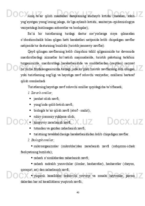 Aniq   ta’sir   qilish   manbalari   darajasining   kuchayib   ketishi   (masalan,   sekin
yog‘ayotgan yomg‘irning jalaga, do‘lga aylanib ketishi, sanitariya–epidemiologiya
vaziyatidagi kutilmagan axborotlar va boshqalar);
Ba’zi   bir   turistlarning   turdagi   dastur   me’yorlariga   rioya   qilmasdan
o‘zboshimchalik   bilan   qilgan   hatti   harakatlari   natijasida   kelib   chiqadigan   xavflar
natijasida tur dasturining buzilishi (turistik jamoaviy xavflar).
Qayd   qilingan   xavflarning   kelib   chiqishini   tahlil   qilganimizda   tur   davomida
marshrutlardagi   xizmatlar   ko‘rsatish   majmualarida,   turistik   paketning   tarkibini
tuzganimizda,   marshrutdagi   harakatlanishda   va   muddatlardan   (vaqtdan)   nazorat
bo‘yicha foydalanganimizda turdagi juda ko‘plab turistik xavflarning oldi olingan
yoki  turistlarning sog‘ligi  va hayotiga xavf  soluvchi  vaziyatlar, omillarni  bartaraf
qilish osonlashadi
Turistlarning hayotiga xavf soluvchi omillar quyidagicha ta’riflanadi;
1. Zararli omillar;
 jarohat olish xavfi;
 yong‘inda qolib ketish xavfi;
 biologik ta’sir qilish xavfi (atrof - muhit);
 ruhiy-jismoniy yuklama olish;
 kimyoviy zararlanish xavfi;
 tutundan va gazdan zaharlanish xavfi;
 turistning tavakkalchasiga harakatlanishidan kelib chiqadigan xavflar.
2. Biologik omillar;
 mikroorganizmlar   (mikroblar)dan   zararlanish   xavfi   (oshqozon-ichak
faoliyatining buzilishi);
 zaharli o‘simliklardan zaharlanish xavfi;
 zaharli   sudralib   yuruvchilar   (ilonlar,   hasharotlar),   hasharotlar   (chayon,
qoraqurt, ari) dan zaharlanish xavfi;
 yuqumli   kasalliklar   tashuvchi   yovvoyi   va   xonaki   hayvonlar,   parran
dalardan har xil kasalliklarni yuqtirish xavfli;
40 