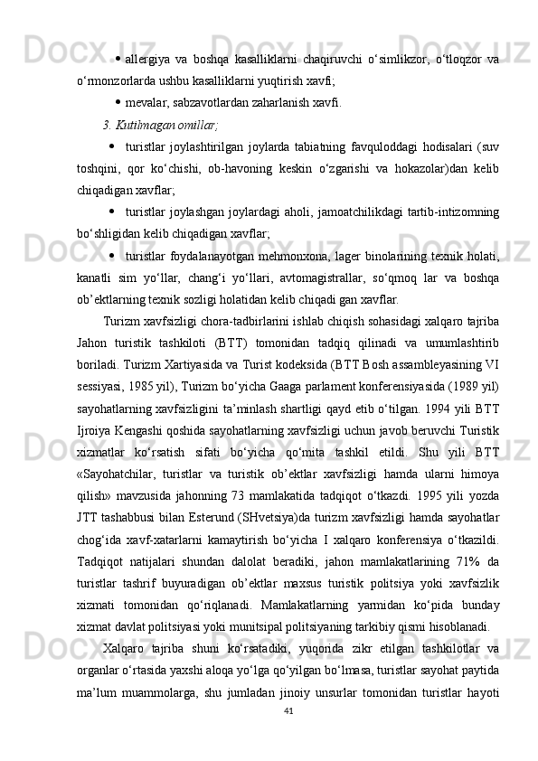  allergiya   va   boshqa   kasalliklarni   chaqiruvchi   o‘simlikzor,   o‘tloqzor   va
o‘rmonzorlarda ushbu kasalliklarni yuqtirish xavfi;
 mevalar, sabzavotlardan zaharlanish xavfi.
3. Kutilmagan omillar;
 turistlar   joylashtirilgan   joylarda   tabiatning   favquloddagi   hodisalari   (suv
toshqini,   qor   ko‘chishi,   ob-havoning   keskin   o‘zgarishi   va   hokazolar)dan   kelib
chiqadigan xavflar;
 turistlar   joylashgan   joylardagi   aholi,   jamoatchilikdagi   tartib-intizomning
bo‘shligidan kelib chiqadigan xavflar;
 turistlar   foydalanayotgan   mehmonxona,   lager   binolarining  texnik   holati,
kanatli   sim   yo‘llar,   chang‘i   yo‘llari,   avtomagistrallar,   so‘qmoq   lar   va   boshqa
ob’ektlarning texnik sozligi holatidan kelib chiqadi gan xavflar.
Turizm xavfsizligi chora-tadbirlarini ishlab chiqish sohasidagi xalqaro tajriba
Jahon   turistik   tashkiloti   (BTT)   tomonidan   tadqiq   qilinadi   va   umumlashtirib
boriladi. Turizm Xartiyasida va Turist kodeksida (BTT Bosh assambleyasining VI
sessiyasi, 1985 yil), Turizm bo‘yicha Gaaga parlament konferensiyasida (1989 yil)
sayohatlarning xavfsizligini ta’minlash shartligi qayd etib o‘tilgan. 1994 yili BTT
Ijroiya Kengashi qoshida sayohatlarning xavfsizligi uchun javob beruvchi Turistik
xizmatlar   ko‘rsatish   sifati   bo‘yicha   qo‘mita   tashkil   etildi.   Shu   yili   BTT
«Sayohatchilar,   turistlar   va   turistik   ob’ektlar   xavfsizligi   hamda   ularni   himoya
qilish»   mavzusida   jahonning   73   mamlakatida   tadqiqot   o‘tkazdi.   1995   yili   yozda
JTT tashabbusi  bilan Esterund (SHvetsiya)da turizm  xavfsizligi  hamda sayohatlar
chog‘ida   xavf-xatarlarni   kamaytirish   bo‘yicha   I   xalqaro   konferensiya   o‘tkazildi.
Tadqiqot   natijalari   shundan   dalolat   beradiki,   jahon   mamlakatlarining   71%   da
turistlar   tashrif   buyuradigan   ob’ektlar   maxsus   turistik   politsiya   yoki   xavfsizlik
xizmati   tomonidan   qo‘riqlanadi.   Mamlakatlarning   yarmidan   ko‘pida   bunday
xizmat davlat politsiyasi yoki munitsipal politsiyaning tarkibiy qismi hisoblanadi. 
Xalqaro   tajriba   shuni   ko‘rsatadiki,   yuqorida   zikr   etilgan   tashkilotlar   va
organlar o‘rtasida yaxshi aloqa yo‘lga qo‘yilgan bo‘lmasa, turistlar sayohat paytida
ma’lum   muammolarga,   shu   jumladan   jinoiy   unsurlar   tomonidan   turistlar   hayoti
41 