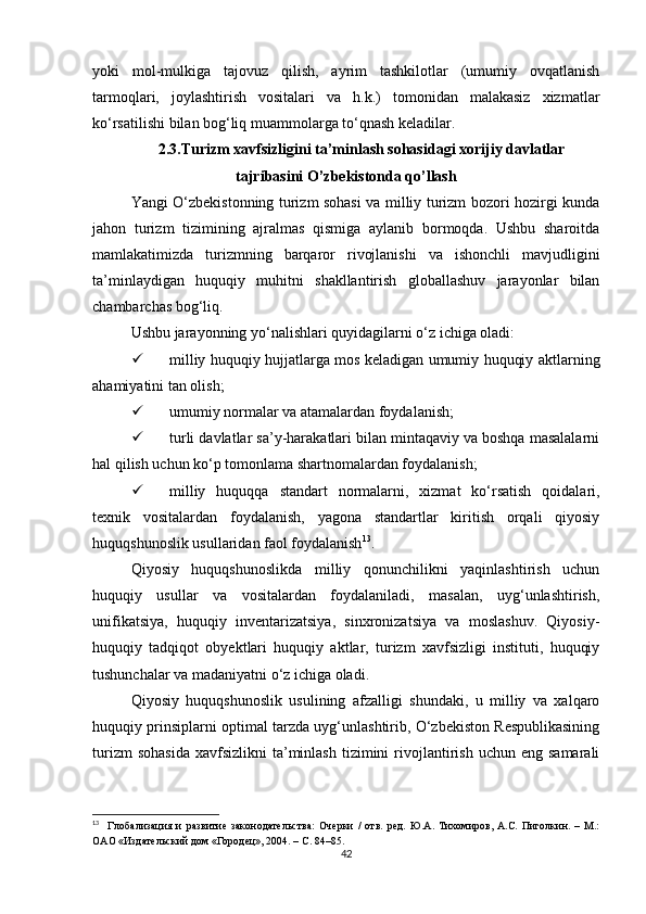 yoki   mol-mulkiga   tajovuz   qilish,   ayrim   tashkilotlar   (umumiy   ovqatlanish
tarmoqlari,   joylashtirish   vositalari   va   h.k.)   tomonidan   malakasiz   xizmatlar
ko‘rsatilishi bilan bog‘liq muammolarga to‘qnash keladilar. 
2.3. Turizm xavfsizligini ta’minlash sohasidagi xorijiy davlatlar
tajribasini O’zbekistonda qo’llash
Yangi O‘zbekistonning turizm sohasi va milliy turizm bozori hozirgi kunda
jahon   turizm   tizimining   ajralmas   qismiga   aylanib   bormoqda.   Ushbu   sharoitda
mamlakatimizda   turizmning   barqaror   rivojlanishi   va   ishonchli   mavjudligini
ta’minlaydigan   huquqiy   muhitni   shakllantirish   globallashuv   jarayonlar   bilan
chambarchas bog‘liq.
Ushbu jarayonning yo‘nalishlari quyidagilarni o‘z ichiga oladi: 
 milliy huquqiy hujjatlarga mos keladigan umumiy huquqiy aktlarning
ahamiyatini tan olish;
 umumiy normalar va atamalardan foydalanish; 
 turli davlatlar sa’y-harakatlari bilan mintaqaviy va boshqa masalalarni
hal qilish uchun ko‘p tomonlama shartnomalardan foydalanish;
 milliy   huquqqa   standart   normalarni,   xizmat   ko‘rsatish   qoidalari,
texnik   vositalardan   foydalanish,   yagona   standartlar   kiritish   orqali   qiyosiy
huquqshunoslik usullaridan faol foydalanish 13
.
Qiyosiy   huquqshunoslikda   milliy   qonunchilikni   yaqinlashtirish   uchun
huquqiy   usullar   va   vositalardan   foydalaniladi,   masalan,   uyg‘unlashtirish,
unifikatsiya,   huquqiy   inventarizatsiya,   sinxronizatsiya   va   moslashuv.   Qiyosiy-
huquqiy   tadqiqot   obyektlari   huquqiy   aktlar,   turizm   xavfsizligi   instituti,   huquqiy
tushunchalar va madaniyatni o‘z ichiga oladi.
Qiyosiy   huquqshunoslik   usulining   afzalligi   shundaki,   u   milliy   va   xalqaro
huquqiy prinsiplarni optimal tarzda uyg‘unlashtirib, O‘zbekiston Respublikasining
turizm  sohasida   xavfsizlikni   ta’minlash   tizimini  rivojlantirish   uchun  eng  samarali
13
    Глобализация   и   развитие   законодательства:   Очерки   /   отв.   ред.   Ю.А.   Тихомиров,   А.С.   Пиголкин.   –   М.:
ОАО «Издательский дом «Городец», 2004. – С. 84–85.
42 