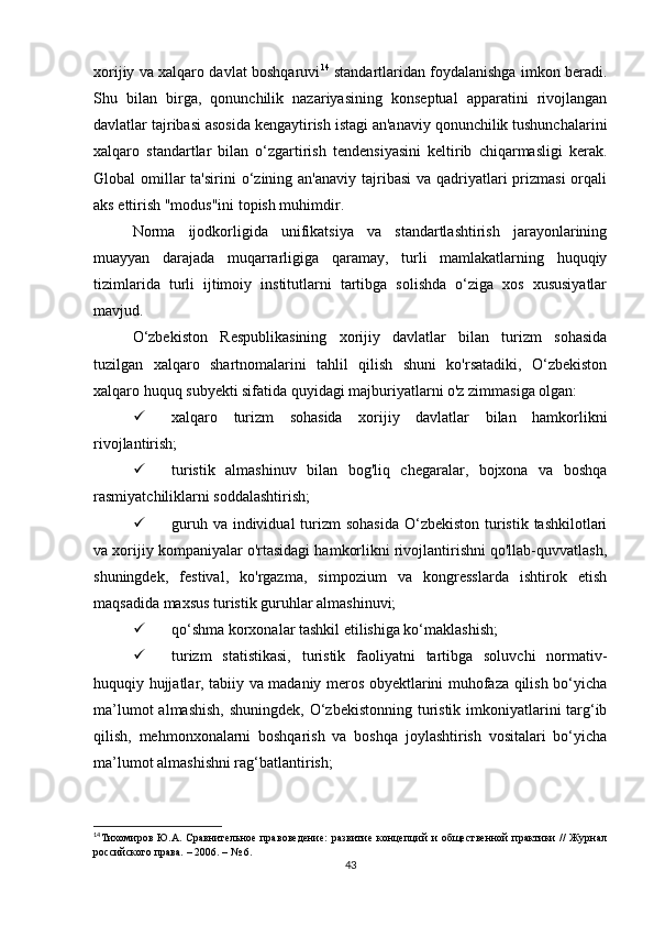 xorijiy va xalqaro davlat boshqaruvi 14
  standartlaridan foydalanishga imkon beradi.
Shu   bilan   birga,   qonunchilik   nazariyasining   konseptual   apparatini   rivojlangan
davlatlar tajribasi asosida kengaytirish istagi an'anaviy qonunchilik tushunchalarini
xalqaro   standartlar   bilan   o‘zgartirish   tendensiyasini   keltirib   chiqarmasligi   kerak.
Global  omillar  ta'sirini  o‘zining an'anaviy  tajribasi  va qadriyatlari  prizmasi  orqali
aks ettirish "modus"ini topish muhimdir.
Norma   ijodkorligida   unifikatsiya   va   standartlashtirish   jarayonlarining
muayyan   darajada   muqarrarligiga   qaramay,   turli   mamlakatlarning   huquqiy
tizimlarida   turli   ijtimoiy   institutlarni   tartibga   solishda   o‘ziga   xos   xususiyatlar
mavjud.
O‘zbekiston   Respublikasining   xorijiy   davlatlar   bilan   turizm   sohasida
tuzilgan   xalqaro   shartnomalarini   tahlil   qilish   shuni   ko'rsatadiki,   O‘zbekiston
xalqaro huquq subyekti sifatida quyidagi majburiyatlarni o'z zimmasiga olgan:
 xalqaro   turizm   sohasida   xorijiy   davlatlar   bilan   hamkorlikni
rivojlantirish;
 turistik   almashinuv   bilan   bog'liq   chegaralar,   bojxona   va   boshqa
rasmiyatchiliklarni soddalashtirish;
 guruh va  individual  turizm  sohasida  O‘zbekiston turistik tashkilotlari
va xorijiy kompaniyalar o'rtasidagi hamkorlikni rivojlantirishni qo'llab-quvvatlash,
shuningdek,   festival,   ko'rgazma,   simpozium   va   kongresslarda   ishtirok   etish
maqsadida maxsus turistik guruhlar almashinuvi;
 qo‘shma korxonalar tashkil etilishiga ko‘maklashish;
 turizm   statistikasi,   turistik   faoliyatni   tartibga   soluvchi   normativ-
huquqiy hujjatlar, tabiiy va madaniy meros obyektlarini muhofaza qilish bo‘yicha
ma’lumot  almashish, shuningdek, O‘zbekistonning turistik imkoniyatlarini targ‘ib
qilish,   mehmonxonalarni   boshqarish   va   boshqa   joylashtirish   vositalari   bo‘yicha
ma’lumot almashishni rag‘batlantirish;
14
Тихомиров  Ю.А. Сравнительное  правоведение:   развитие  концепций   и  общественной   практики  //  Журнал
российского права. – 2006. – № 6.
43 