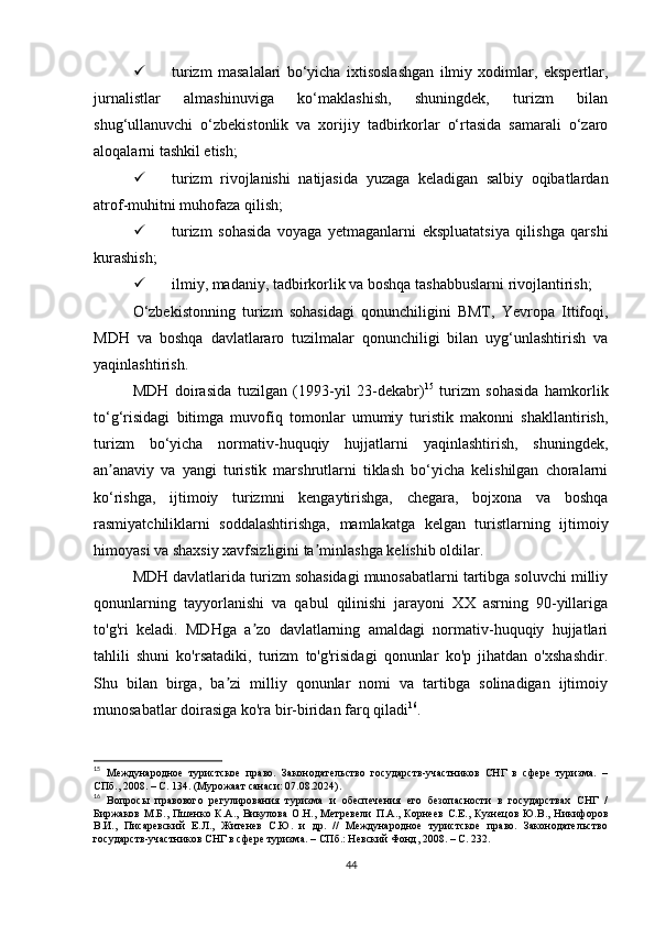  turizm   masalalari   bo‘yicha   ixtisoslashgan   ilmiy   xodimlar,   ekspertlar,
jurnalistlar   almashinuviga   ko‘maklashish,   shuningdek,   turizm   bilan
shug‘ullanuvchi   o‘zbekistonlik   va   xorijiy   tadbirkorlar   o‘rtasida   samarali   o‘zaro
aloqalarni tashkil etish;
 turizm   rivojlanishi   natijasida   yuzaga   keladigan   salbiy   oqibatlardan
atrof-muhitni muhofaza qilish;
 turizm   sohasida   voyaga   yetmaganlarni   ekspluatatsiya   qilishga   qarshi
kurashish;
 ilmiy, madaniy, tadbirkorlik va boshqa tashabbuslarni rivojlantirish;
O‘zbekistonning   turizm   sohasidagi   qonunchiligini   BMT,   Yevropa   Ittifoqi,
MDH   va   boshqa   davlatlararo   tuzilmalar   qonunchiligi   bilan   uyg‘unlashtirish   va
yaqinlashtirish.
MDH   doirasida   tuzilgan   (1993-yil   23-dekabr) 15
  turizm   sohasida   hamkorlik
to‘g‘risidagi   bitimga   muvofiq   tomonlar   umumiy   turistik   makonni   shakllantirish,
turizm   bo‘yicha   normativ-huquqiy   hujjatlarni   yaqinlashtirish,   shuningdek,
an anaviy   va   yangi   turistik   marshrutlarni   tiklash   bo‘yicha   kelishilgan   choralarniʼ
ko‘rishga,   ijtimoiy   turizmni   kengaytirishga,   chegara,   bojxona   va   boshqa
rasmiyatchiliklarni   soddalashtirishga,   mamlakatga   kelgan   turistlarning   ijtimoiy
himoyasi va shaxsiy xavfsizligini ta minlashga kelishib oldilar.	
ʼ
MDH davlatlarida turizm sohasidagi munosabatlarni tartibga soluvchi milliy
qonunlarning   tayyorlanishi   va   qabul   qilinishi   jarayoni   XX   asrning   90-yillariga
to'g'ri   keladi.   MDHga   a zo   davlatlarning   amaldagi   normativ-huquqiy   hujjatlari	
ʼ
tahlili   shuni   ko'rsatadiki,   turizm   to'g'risidagi   qonunlar   ko'p   jihatdan   o'xshashdir.
Shu   bilan   birga,   ba zi   milliy   qonunlar   nomi   va   tartibga   solinadigan   ijtimoiy	
ʼ
munosabatlar doirasiga ko'ra bir-biridan farq qiladi 16
.
15
  Международное   туристское   право.   Законодательство   государств-участников   СНГ   в   сфере   туризма.   –
СПб., 2008. – С. 134. (Мурожаат санаси: 07.08.2024).
16
  Вопросы   правового   регулирования   туризма   и   обеспечения   его   безопасности   в   государствах   СНГ   /
Биржаков   М.Б.,   Пшенко   К.А.,   Викулова   О.Н.,   Метревели   П.А.,   Корнеев   С.Е.,   Кузнецов   Ю.В.,   Никифоров
В.И.,   Писаревский   Е.Л.,   Житенев   С.Ю.   и   др.   //   Международное   туристское   право.   Законодательство
государств-участников СНГ в сфере туризма. – СПб.: Невский Фонд, 2008. – С. 232.
44 