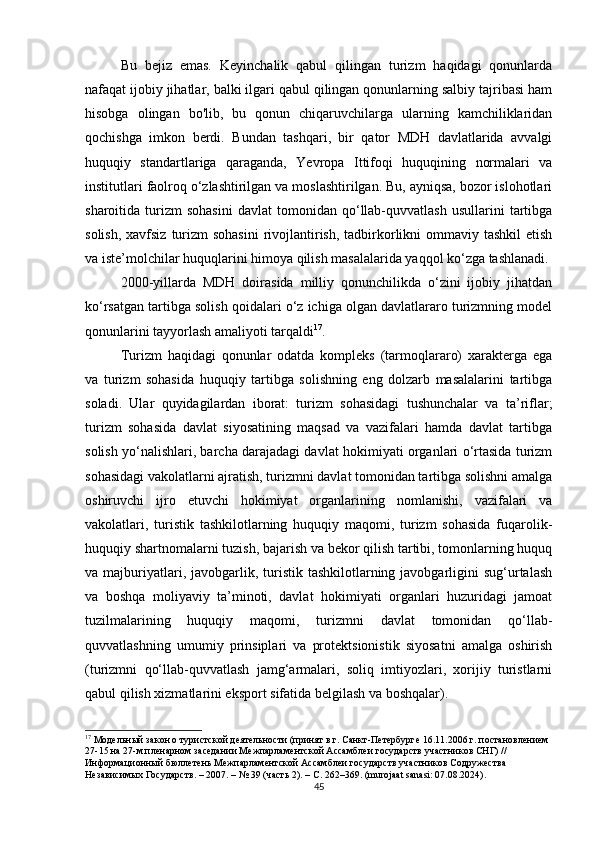 Bu   bejiz   emas.   Keyinchalik   qabul   qilingan   turizm   haqidagi   qonunlarda
nafaqat ijobiy jihatlar, balki ilgari qabul qilingan qonunlarning salbiy tajribasi ham
hisobga   olingan   bo'lib,   bu   qonun   chiqaruvchilarga   ularning   kamchiliklaridan
qochishga   imkon   berdi.   Bundan   tashqari,   bir   qator   MDH   davlatlarida   avvalgi
huquqiy   standartlariga   qaraganda,   Yevropa   Ittifoqi   huquqining   normalari   va
institutlari faolroq o‘zlashtirilgan va moslashtirilgan. Bu, ayniqsa, bozor islohotlari
sharoitida  turizm   sohasini   davlat   tomonidan   qo‘llab-quvvatlash   usullarini   tartibga
solish,  xavfsiz  turizm  sohasini  rivojlantirish,  tadbirkorlikni  ommaviy tashkil  etish
va iste’molchilar huquqlarini himoya qilish masalalarida yaqqol ko‘zga tashlanadi.
2000-yillarda   MDH   doirasida   milliy   qonunchilikda   o‘zini   ijobiy   jihatdan
ko‘rsatgan tartibga solish qoidalari o‘z ichiga olgan davlatlararo turizmning model
qonunlarini tayyorlash amaliyoti tarqaldi 17
.
Turizm   haqidagi   qonunlar   odatda   kompleks   (tarmoqlararo)   xarakterga   ega
va   turizm   sohasida   huquqiy   tartibga   solishning   eng   dolzarb   masalalarini   tartibga
soladi.   Ular   quyidagilardan   iborat:   turizm   sohasidagi   tushunchalar   va   ta’riflar;
turizm   sohasida   davlat   siyosatining   maqsad   va   vazifalari   hamda   davlat   tartibga
solish yo‘nalishlari, barcha darajadagi davlat hokimiyati organlari o‘rtasida turizm
sohasidagi vakolatlarni ajratish, turizmni davlat tomonidan tartibga solishni amalga
oshiruvchi   ijro   etuvchi   hokimiyat   organlarining   nomlanishi,   vazifalari   va
vakolatlari,   turistik   tashkilotlarning   huquqiy   maqomi,   turizm   sohasida   fuqarolik-
huquqiy shartnomalarni tuzish, bajarish va bekor qilish tartibi, tomonlarning huquq
va majburiyatlari, javobgarlik, turistik  tashkilotlarning  javobgarligini   sug‘urtalash
va   boshqa   moliyaviy   ta’minoti,   davlat   hokimiyati   organlari   huzuridagi   jamoat
tuzilmalarining   huquqiy   maqomi,   turizmni   davlat   tomonidan   qo‘llab-
quvvatlashning   umumiy   prinsiplari   va   protektsionistik   siyosatni   amalga   oshirish
(turizmni   qo‘llab-quvvatlash   jamg‘armalari,   soliq   imtiyozlari,   xorijiy   turistlarni
qabul qilish xizmatlarini eksport sifatida belgilash va boshqalar).
17
 Модельный закон о туристской деятельности (принят в г. Санкт-Петербурге 16.11.2006 г. постановлением 
27-15 на 27-м пленарном заседании Межпарламентской Ассамблеи государств участников СНГ) // 
Информационный бюллетень Межпарламентской Ассамблеи государств участников Содружества 
Независимых Государств. – 2007. – № 39 (часть 2). – С. 262–369. (murojaat sanasi: 07.08.2024).
45 
