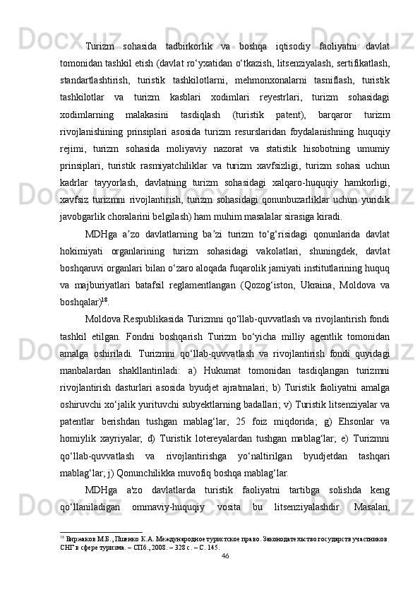 Turizm   sohasida   tadbirkorlik   va   boshqa   iqtisodiy   faoliyatni   davlat
tomonidan tashkil etish (davlat ro‘yxatidan o‘tkazish, litsenziyalash, sertifikatlash,
standartlashtirish,   turistik   tashkilotlarni,   mehmonxonalarni   tasniflash,   turistik
tashkilotlar   va   turizm   kasblari   xodimlari   reyestrlari,   turizm   sohasidagi
xodimlarning   malakasini   tasdiqlash   (turistik   patent),   barqaror   turizm
rivojlanishining   prinsiplari   asosida   turizm   resurslaridan   foydalanishning   huquqiy
rejimi,   turizm   sohasida   moliyaviy   nazorat   va   statistik   hisobotning   umumiy
prinsiplari,   turistik   rasmiyatchiliklar   va   turizm   xavfsizligi,   turizm   sohasi   uchun
kadrlar   tayyorlash,   davlatning   turizm   sohasidagi   xalqaro-huquqiy   hamkorligi,
xavfsiz   turizmni   rivojlantirish,   turizm   sohasidagi   qonunbuzarliklar   uchun   yuridik
javobgarlik choralarini belgilash) ham muhim masalalar sirasiga kiradi.
MDHga   a zo   davlatlarning   ba zi   turizm   to‘g‘risidagi   qonunlarida   davlatʼ ʼ
hokimiyati   organlarining   turizm   sohasidagi   vakolatlari,   shuningdek,   davlat
boshqaruvi organlari bilan o‘zaro aloqada fuqarolik jamiyati institutlarining huquq
va   majburiyatlari   batafsil   reglamentlangan   (Qozog‘iston,   Ukraina,   Moldova   va
boshqalar) 18
.
Moldova Respublikasida Turizmni qo‘llab-quvvatlash va rivojlantirish fondi
tashkil   etilgan.   Fondni   boshqarish   Turizm   bo‘yicha   milliy   agentlik   tomonidan
amalga   oshiriladi.   Turizmni   qo‘llab-quvvatlash   va   rivojlantirish   fondi   quyidagi
manbalardan   shakllantiriladi:   a)   Hukumat   tomonidan   tasdiqlangan   turizmni
rivojlantirish   dasturlari   asosida   byudjet   ajratmalari;   b)   Turistik   faoliyatni   amalga
oshiruvchi xo‘jalik yurituvchi subyektlarning badallari; v) Turistik litsenziyalar va
patentlar   berishdan   tushgan   mablag‘lar,   25   foiz   miqdorida;   g)   Ehsonlar   va
homiylik   xayriyalar;   d)   Turistik   lotereyalardan   tushgan   mablag‘lar;   e)   Turizmni
qo‘llab-quvvatlash   va   rivojlantirishga   yo‘naltirilgan   byudjetdan   tashqari
mablag‘lar; j) Qonunchilikka muvofiq boshqa mablag‘lar.
MDHga   a'zo   davlatlarda   turistik   faoliyatni   tartibga   solishda   keng
qo‘llaniladigan   ommaviy-huquqiy   vosita   bu   litsenziyalashdir.   Masalan,
18
 Биржаков М.Б., Пшенко К.А. Международное туристское право. Законодательство государств участников 
СНГ в сфере туризма. – СПб., 2008. – 328 с. – С. 145.
46 