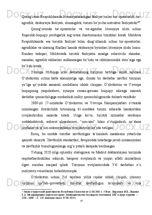Qozog‘iston Respublikasida litsenziyalanadigan faoliyat turlari tur-operatorlik, tur-
agentlik, ekskursiya faoliyati, shuningdek, turizm bo‘yicha instruktor faoliyatidir 19
.
Qozog‘istonda   tur-operatorlar   va   tur-agentlar   litsenziya   olish   uchun
fuqarolik-huquqiy   javobgarlik   sug‘urtasi   shartnomasini   tuzishlari   kerak.   Moldova
Respublikasida   esa   turistik   faoliyat   bilan   shug‘ullanish   uchun   tur-operatorlar,
agentliklar va ularning filiallari hamda ekskursiya byurolari litsenziya olishi lozim.
Bundan   tashqari,   Moldovada   turistik   faoliyatni   amalga   oshiruvchi   shaxslar,
masalan, agentlik rahbarlari sudlanmagan bo‘lishi va ishbilarmonlik obro‘siga ega
bo‘lishi kerak.
Yevropa   Ittifoqiga   a'zo   davlatlarning   turizmni   tartibga   solish   tajribasi
O‘zbekiston   uchun   katta   ahamiyatga   ega,   chunki   bu   davlatlar   xavfsiz   turizmni
yo‘lga   qo‘yishda   samarali   modellarni   ishlab   chiqqan.   O‘zbekiston   va   Yevropa
huquqining   yaqinlashuvi,   ayniqsa   roman-german   huquqiy   oilasiga   mansub
davlatlar qonunchiligiga moslashish milliy qonunchiligimizda dolzarb vazifadir.
2009-yil   27-noyabrda   O‘zbekiston   va   Yevropa   Hamjamiyatlari   o‘rtasida
imzolangan   sherikchilik   bitimining   61-moddasi   turizm   sohasida   hamkorlikni
rivojlantirishni   nazarda   tutadi.   Unga   ko‘ra,   turistik   xizmatlar   savdosini
soddalashtirish,   axborot   almashinuvi,   “nou-xau”   bilan   o‘rtoqlashish,   qo‘shma
loyihalar va ta’lim imkoniyatlarini rivojlantirish ko‘zda tutilgan.
Biroq,   bu   modda   turistlar   xavfsizligini   ta’minlash   masalasini   yetarlicha
qamrab olmaydi. Xavfsizlik standartlari, favqulodda holatlarga javob mexanizmlari
va xavfsizlik texnologiyalariga urg‘u yetarli darajada berilmagan.
YeIning 2020-yilgi  iqtisodiy strategiyasi  va Madrid deklaratsiyasi  turizmda
raqobatbardoshlikni   oshirish,   barqaror   rivojlanish   va   yuqori   sifatli   xizmatlarni
ilgari   surishni   maqsad   qiladi.   Turizmni   rivojlantirishda   YeI   davlatlari   o‘z
moliyaviy resurslarini birlashtirmoqda.
O‘zbekiston   uchun   YeI   tajribasi   yillik   rejalar   ishlab   chiqish,   ijtimoiy
turizmni   qo‘llab-quvvatlash,   turistlar   xavfsizligini   ta’minlash   va   viza
19
 Закон о туристской деятельности Республики Казахстан от 13.06.2001 г. // В кн.: Биржаков М.Б., Пшенко 
К.А. Международное туристское право. Законодательство государств-участников СНГ в сфере туризма. – 
СПб., 2008. – С. 110. (murojaat sanasi: 07.08.2024).
47 