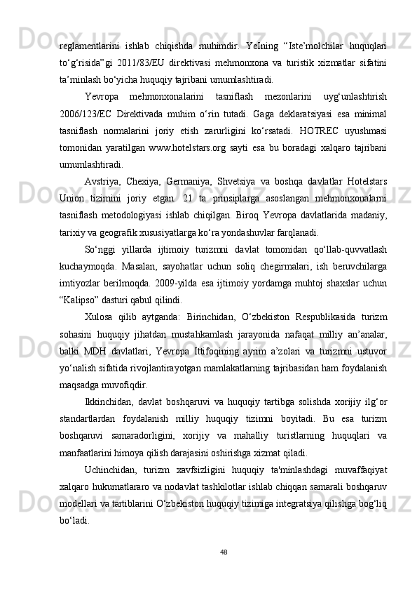 reglamentlarini   ishlab   chiqishda   muhimdir.   YeIning   “Iste’molchilar   huquqlari
to‘g‘risida”gi   2011/83/EU   direktivasi   mehmonxona   va   turistik   xizmatlar   sifatini
ta’minlash bo‘yicha huquqiy tajribani umumlashtiradi.
Yevropa   mehmonxonalarini   tasniflash   mezonlarini   uyg‘unlashtirish
2006/123/EC   Direktivada   muhim   o‘rin   tutadi.   Gaga   deklaratsiyasi   esa   minimal
tasniflash   normalarini   joriy   etish   zarurligini   ko‘rsatadi.   HOTREC   uyushmasi
tomonidan   yaratilgan   www.hotelstars.org   sayti   esa   bu   boradagi   xalqaro   tajribani
umumlashtiradi.
Avstriya,   Chexiya,   Germaniya,   Shvetsiya   va   boshqa   davlatlar   Hotelstars
Union   tizimini   joriy   etgan.   21   ta   prinsiplarga   asoslangan   mehmonxonalarni
tasniflash   metodologiyasi   ishlab   chiqilgan.   Biroq   Yevropa   davlatlarida   madaniy,
tarixiy va geografik xususiyatlarga ko‘ra yondashuvlar farqlanadi.
So‘nggi   yillarda   ijtimoiy   turizmni   davlat   tomonidan   qo‘llab-quvvatlash
kuchaymoqda.   Masalan,   sayohatlar   uchun   soliq   chegirmalari,   ish   beruvchilarga
imtiyozlar   berilmoqda.   2009-yilda   esa   ijtimoiy   yordamga   muhtoj   shaxslar   uchun
“Kalipso” dasturi qabul qilindi.
Xulosa   qilib   aytganda:   Birinchidan,   O‘zbekiston   Respublikasida   turizm
sohasini   huquqiy   jihatdan   mustahkamlash   jarayonida   nafaqat   milliy   an’analar,
balki   MDH   davlatlari,   Yevropa   Ittifoqining   ayrim   a’zolari   va   turizmni   ustuvor
yo‘nalish sifatida rivojlantirayotgan mamlakatlarning tajribasidan ham foydalanish
maqsadga muvofiqdir.
Ikkinchidan,   davlat   boshqaruvi   va   huquqiy   tartibga   solishda   xorijiy   ilg‘or
standartlardan   foydalanish   milliy   huquqiy   tizimni   boyitadi.   Bu   esa   turizm
boshqaruvi   samaradorligini,   xorijiy   va   mahalliy   turistlarning   huquqlari   va
manfaatlarini himoya qilish darajasini oshirishga xizmat qiladi.
Uchinchidan,   turizm   xavfsizligini   huquqiy   ta'minlashdagi   muvaffaqiyat
xalqaro hukumatlararo va nodavlat tashkilotlar ishlab chiqqan samarali boshqaruv
modellari va tartiblarini O‘zbekiston huquqiy tizimiga integratsiya qilishga bog‘liq
bo‘ladi.
48 