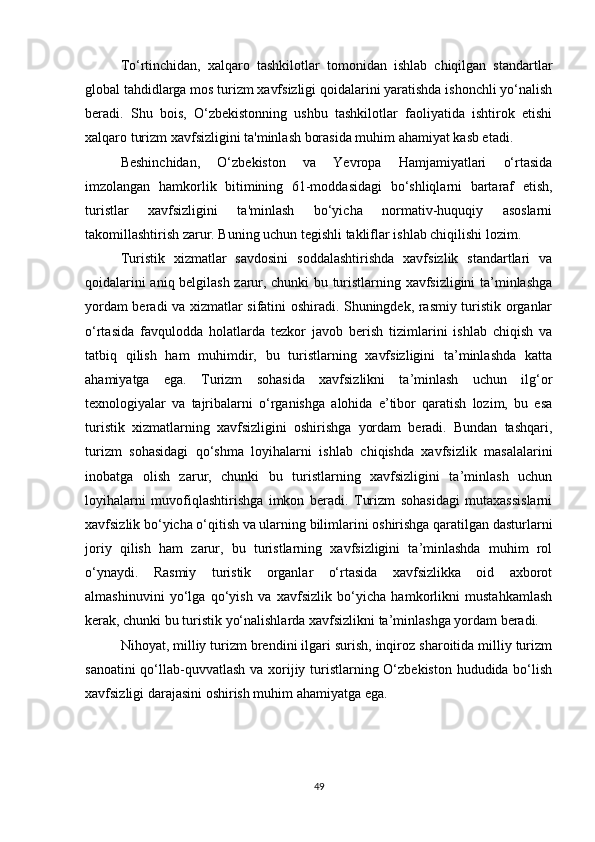 To‘rtinchidan,   xalqaro   tashkilotlar   tomonidan   ishlab   chiqilgan   standartlar
global tahdidlarga mos turizm xavfsizligi qoidalarini yaratishda ishonchli yo‘nalish
beradi.   Shu   bois,   O‘zbekistonning   ushbu   tashkilotlar   faoliyatida   ishtirok   etishi
xalqaro turizm xavfsizligini ta'minlash borasida muhim ahamiyat kasb etadi.
Beshinchidan,   O‘zbekiston   va   Yevropa   Hamjamiyatlari   o‘rtasida
imzolangan   hamkorlik   bitimining   61-moddasidagi   bo‘shliqlarni   bartaraf   etish,
turistlar   xavfsizligini   ta'minlash   bo‘yicha   normativ-huquqiy   asoslarni
takomillashtirish zarur. Buning uchun tegishli takliflar ishlab chiqilishi lozim.
Turistik   xizmatlar   savdosini   soddalashtirishda   xavfsizlik   standartlari   va
qoidalarini aniq belgilash zarur, chunki bu turistlarning xavfsizligini ta’minlashga
yordam beradi va xizmatlar sifatini oshiradi. Shuningdek, rasmiy turistik organlar
o‘rtasida   favqulodda   holatlarda   tezkor   javob   berish   tizimlarini   ishlab   chiqish   va
tatbiq   qilish   ham   muhimdir,   bu   turistlarning   xavfsizligini   ta’minlashda   katta
ahamiyatga   ega.   Turizm   sohasida   xavfsizlikni   ta’minlash   uchun   ilg‘or
texnologiyalar   va   tajribalarni   o‘rganishga   alohida   e’tibor   qaratish   lozim,   bu   esa
turistik   xizmatlarning   xavfsizligini   oshirishga   yordam   beradi.   Bundan   tashqari,
turizm   sohasidagi   qo‘shma   loyihalarni   ishlab   chiqishda   xavfsizlik   masalalarini
inobatga   olish   zarur,   chunki   bu   turistlarning   xavfsizligini   ta’minlash   uchun
loyihalarni   muvofiqlashtirishga   imkon   beradi.   Turizm   sohasidagi   mutaxassislarni
xavfsizlik bo‘yicha o‘qitish va ularning bilimlarini oshirishga qaratilgan dasturlarni
joriy   qilish   ham   zarur,   bu   turistlarning   xavfsizligini   ta’minlashda   muhim   rol
o‘ynaydi.   Rasmiy   turistik   organlar   o‘rtasida   xavfsizlikka   oid   axborot
almashinuvini   yo‘lga   qo‘yish   va   xavfsizlik   bo‘yicha   hamkorlikni   mustahkamlash
kerak, chunki bu turistik yo‘nalishlarda xavfsizlikni ta’minlashga yordam beradi. 
Nihoyat, milliy turizm brendini ilgari surish, inqiroz sharoitida milliy turizm
sanoatini  qo‘llab-quvvatlash va xorijiy turistlarning O‘zbekiston hududida bo‘lish
xavfsizligi darajasini oshirish muhim ahamiyatga ega.
49 