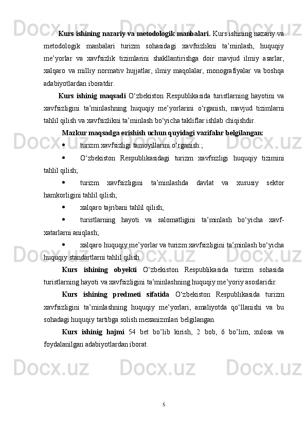 Kurs ishining nazariy va metodologik manbalari.  Kurs ishining nazariy va
metodologik   manbalari   turizm   sohasidagi   xavfsizlikni   ta’minlash,   huquqiy
me’yorlar   va   xavfsizlik   tizimlarini   shakllantirishga   doir   mavjud   ilmiy   asarlar,
xalqaro   va   milliy   normativ   hujjatlar,   ilmiy   maqolalar,   monografiyalar   va   boshqa
adabiyotlardan iboratdir. 
Kurs   ishinig   maqsadi   O‘zbekiston   Respublikasida   turistlarning   hayotini   va
xavfsizligini   ta’minlashning   huquqiy   me’yorlarini   o‘rganish,   mavjud   tizimlarni
tahlil qilish va xavfsizlikni ta’minlash bo‘yicha takliflar ishlab chiqishdir.
Mazkur maqsadga erishish uchun quyidagi vazifalar belgilangan:
 turizm xavfsizligi tamoyillarini o‘rganish:;
 O‘zbekiston   Respublikasidagi   turizm   xavfsizligi   huquqiy   tizimini
tahlil qilish;
 turizm   xavfsizligini   ta’minlashda   davlat   va   xususiy   sektor
hamkorligini tahlil qilish;
 xalqaro tajribani tahlil qilish;
 turistlarning   hayoti   va   salomatligini   ta’minlash   bo‘yicha   xavf-
xatarlarni aniqlash;
 xalqaro huquqiy me’yorlar va turizm xavfsizligini ta’minlash bo‘yicha
huquqiy standartlarni tahlil qilish.  
Kurs   ishining   obyekti   O‘zbekiston   Respublikasida   turizm   sohasida
turistlarning hayoti va xavfsizligini ta’minlashning huquqiy me’yoriy asoslaridir.
Kurs   ishining   predmeti   sifatida   O‘zbekiston   Respublikasida   turizm
xavfsizligini   ta’minlashning   huquqiy   me’yorlari,   amaliyotda   qo‘llanishi   va   bu
sohadagi huquqiy tartibga solish mexanizmlari belgilangan. 
Kurs   ishinig   hajmi   5 4   bet   bo’lib   kirish,   2   bob,   6   bo’lim,   xulosa   va
foydalanilgan adabiyotlardan iborat.
5 