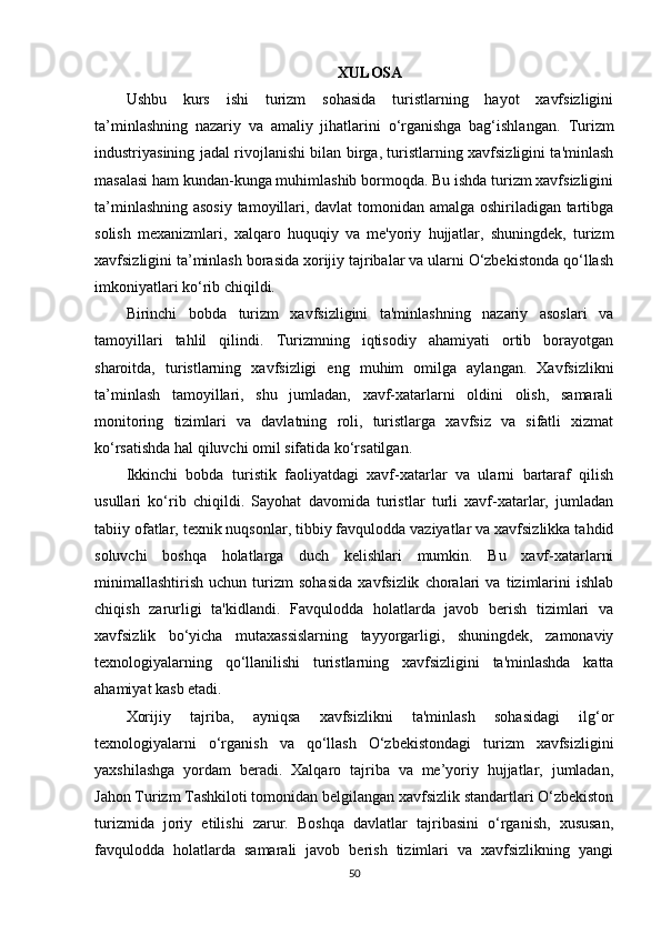 XULOSA 
Ushbu   kurs   ishi   turizm   sohasida   turistlarning   hayot   xavfsizligini
ta’minlashning   nazariy   va   amaliy   jihatlarini   o‘rganishga   bag‘ishlangan.   Turizm
industriyasining jadal rivojlanishi bilan birga, turistlarning xavfsizligini ta'minlash
masalasi ham kundan-kunga muhimlashib bormoqda. Bu ishda turizm xavfsizligini
ta’minlashning asosiy tamoyillari, davlat tomonidan amalga oshiriladigan tartibga
solish   mexanizmlari,   xalqaro   huquqiy   va   me'yoriy   hujjatlar,   shuningdek,   turizm
xavfsizligini ta’minlash borasida xorijiy tajribalar va ularni O‘zbekistonda qo‘llash
imkoniyatlari ko‘rib chiqildi.
Birinchi   bobda   turizm   xavfsizligini   ta'minlashning   nazariy   asoslari   va
tamoyillari   tahlil   qilindi.   Turizmning   iqtisodiy   ahamiyati   ortib   borayotgan
sharoitda,   turistlarning   xavfsizligi   eng   muhim   omilga   aylangan.   Xavfsizlikni
ta’minlash   tamoyillari,   shu   jumladan,   xavf-xatarlarni   oldini   olish,   samarali
monitoring   tizimlari   va   davlatning   roli,   turistlarga   xavfsiz   va   sifatli   xizmat
ko‘rsatishda hal qiluvchi omil sifatida ko‘rsatilgan.
Ikkinchi   bobda   turistik   faoliyatdagi   xavf-xatarlar   va   ularni   bartaraf   qilish
usullari   ko‘rib   chiqildi.   Sayohat   davomida   turistlar   turli   xavf-xatarlar,   jumladan
tabiiy ofatlar, texnik nuqsonlar, tibbiy favqulodda vaziyatlar va xavfsizlikka tahdid
soluvchi   boshqa   holatlarga   duch   kelishlari   mumkin.   Bu   xavf-xatarlarni
minimallashtirish   uchun   turizm   sohasida   xavfsizlik   choralari   va   tizimlarini   ishlab
chiqish   zarurligi   ta'kidlandi.   Favqulodda   holatlarda   javob   berish   tizimlari   va
xavfsizlik   bo‘yicha   mutaxassislarning   tayyorgarligi,   shuningdek,   zamonaviy
texnologiyalarning   qo‘llanilishi   turistlarning   xavfsizligini   ta'minlashda   katta
ahamiyat kasb etadi.
Xorijiy   tajriba,   ayniqsa   xavfsizlikni   ta'minlash   sohasidagi   ilg‘or
texnologiyalarni   o‘rganish   va   qo‘llash   O‘zbekistondagi   turizm   xavfsizligini
yaxshilashga   yordam   beradi.   Xalqaro   tajriba   va   me’yoriy   hujjatlar,   jumladan,
Jahon Turizm Tashkiloti tomonidan belgilangan xavfsizlik standartlari O‘zbekiston
turizmida   joriy   etilishi   zarur.   Boshqa   davlatlar   tajribasini   o‘rganish,   xususan,
favqulodda   holatlarda   samarali   javob   berish   tizimlari   va   xavfsizlikning   yangi
50 