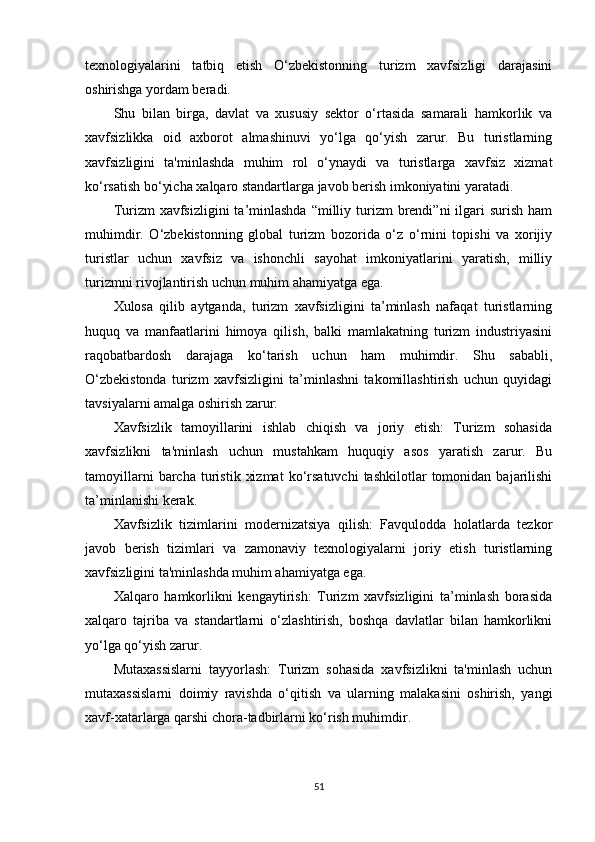 texnologiyalarini   tatbiq   etish   O‘zbekistonning   turizm   xavfsizligi   darajasini
oshirishga yordam beradi.
Shu   bilan   birga,   davlat   va   xususiy   sektor   o‘rtasida   samarali   hamkorlik   va
xavfsizlikka   oid   axborot   almashinuvi   yo‘lga   qo‘yish   zarur.   Bu   turistlarning
xavfsizligini   ta'minlashda   muhim   rol   o‘ynaydi   va   turistlarga   xavfsiz   xizmat
ko‘rsatish bo‘yicha xalqaro standartlarga javob berish imkoniyatini yaratadi.
Turizm  xavfsizligini   ta’minlashda   “milliy  turizm   brendi”ni  ilgari  surish  ham
muhimdir.   O‘zbekistonning   global   turizm   bozorida   o‘z   o‘rnini   topishi   va   xorijiy
turistlar   uchun   xavfsiz   va   ishonchli   sayohat   imkoniyatlarini   yaratish,   milliy
turizmni rivojlantirish uchun muhim ahamiyatga ega.
Xulosa   qilib   aytganda,   turizm   xavfsizligini   ta’minlash   nafaqat   turistlarning
huquq   va   manfaatlarini   himoya   qilish,   balki   mamlakatning   turizm   industriyasini
raqobatbardosh   darajaga   ko‘tarish   uchun   ham   muhimdir.   Shu   sababli,
O‘zbekistonda   turizm   xavfsizligini   ta’minlashni   takomillashtirish   uchun   quyidagi
tavsiyalarni amalga oshirish zarur:
Xavfsizlik   tamoyillarini   ishlab   chiqish   va   joriy   etish:   Turizm   sohasida
xavfsizlikni   ta'minlash   uchun   mustahkam   huquqiy   asos   yaratish   zarur.   Bu
tamoyillarni   barcha   turistik   xizmat   ko‘rsatuvchi   tashkilotlar   tomonidan  bajarilishi
ta’minlanishi kerak.
Xavfsizlik   tizimlarini   modernizatsiya   qilish:   Favqulodda   holatlarda   tezkor
javob   berish   tizimlari   va   zamonaviy   texnologiyalarni   joriy   etish   turistlarning
xavfsizligini ta'minlashda muhim ahamiyatga ega.
Xalqaro   hamkorlikni   kengaytirish:   Turizm   xavfsizligini   ta’minlash   borasida
xalqaro   tajriba   va   standartlarni   o‘zlashtirish,   boshqa   davlatlar   bilan   hamkorlikni
yo‘lga qo‘yish zarur.
Mutaxassislarni   tayyorlash:   Turizm   sohasida   xavfsizlikni   ta'minlash   uchun
mutaxassislarni   doimiy   ravishda   o‘qitish   va   ularning   malakasini   oshirish,   yangi
xavf-xatarlarga qarshi chora-tadbirlarni ko‘rish muhimdir.
51 