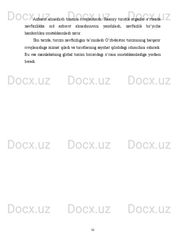 Axborot   almashish   tizimini   rivojlantirish:   Rasmiy   turistik   organlar   o‘rtasida
xavfsizlikka   oid   axborot   almashinuvini   yaxshilash,   xavfsizlik   bo‘yicha
hamkorlikni mustahkamlash zarur.
Shu tarzda, turizm xavfsizligini ta’minlash O‘zbekiston turizmining barqaror
rivojlanishiga xizmat qiladi va turistlarning sayohat qilishdagi ishonchini oshiradi.
Bu   esa   mamlakatning   global   turizm   bozoridagi   o‘rnini   mustahkamlashga   yordam
beradi.
52 