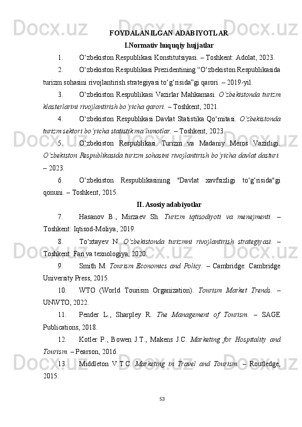 FOYDALANILGAN ADABIYOTLAR
I.Normativ huquqiy hujjatlar
1. O‘zbekiston Respublikasi Konstitutsiyasi. – Toshkent: Adolat, 2023.
2. O‘zbekiston Respublikasi Prezidentining “O‘zbekiston Respublikasida
turizm sohasini rivojlantirish strategiyasi to‘g‘risida”gi qarori. – 2019-yil.
3. O‘zbekiston  Respublikasi  Vazirlar  Mahkamasi.   O‘zbekistonda  turizm
klasterlarini rivojlantirish bo‘yicha qarori.  – Toshkent, 2021.
4. O‘zbekiston   Respublikasi   Davlat   Statistika   Qo‘mitasi.   O‘zbekistonda
turizm sektori bo‘yicha statistik ma’lumotlar.  – Toshkent, 2023.
5. O‘zbekiston   Respublikasi   Turizm   va   Madaniy   Meros   Vazirligi.
O‘zbekiston Respublikasida turizm sohasini rivojlantirish bo‘yicha davlat dasturi.
– 2023.
6. O‘zbekiston   Respublikasining   "Davlat   xavfsizligi   to‘g‘risida"gi
qonuni. – Toshkent, 2015.
II.   Asosiy adabiyotlar
7. Hasanov   B.,   Mirzaev   Sh.   Turizm   iqtisodiyoti   va   menejmenti.   –
Toshkent: Iqtisod-Moliya, 2019.
8. To‘xtayev   N.   O‘zbekistonda   turizmni   rivojlantirish   strategiyasi.   –
Toshkent: Fan va texnologiya, 2020.
9. Smith   M.   Tourism   Economics   and   Policy.   –   Cambridge:   Cambridge
University Press, 2015.
10. WTO   (World   Tourism   Organization).   Tourism   Market   Trends.   –
UNWTO, 2022.
11. Pender   L.,   Sharpley   R.   The   Management   of   Tourism.   –   SAGE
Publications, 2018.
12. Kotler   P.,   Bowen   J.T.,   Makens   J.C.   Marketing   for   Hospitality   and
Tourism.  – Pearson, 2016.
13. Middleton   V.T.C.   Marketing   in   Travel   and   Tourism.   –   Routledge,
2015.
53 