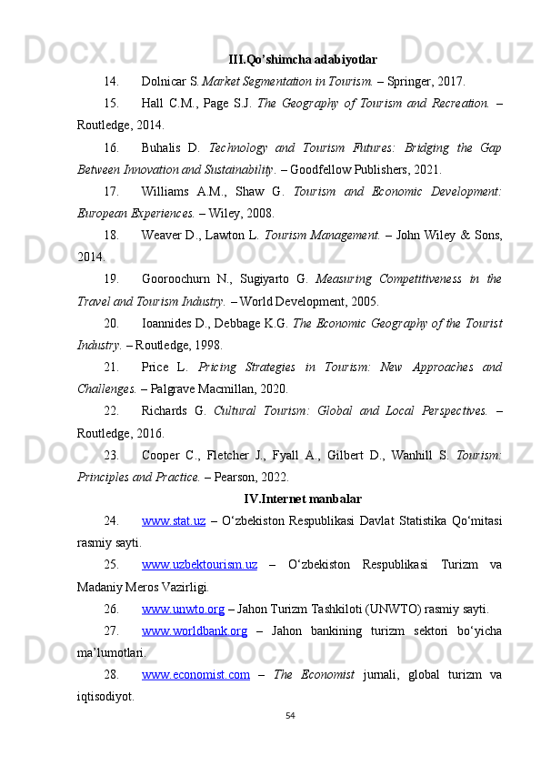 III.Qo’shimcha adabiyotlar
14. Dolnicar S.  Market Segmentation in Tourism.  – Springer, 2017.
15. Hall   C.M.,   Page   S.J.   The   Geography   of   Tourism   and   Recreation.   –
Routledge, 2014.
16. Buhalis   D.   Technology   and   Tourism   Futures:   Bridging   the   Gap
Between Innovation and Sustainability.  – Goodfellow Publishers, 2021.
17. Williams   A.M.,   Shaw   G.   Tourism   and   Economic   Development:
European Experiences.  – Wiley, 2008.
18. Weaver  D., Lawton L.   Tourism Management.   – John Wiley &  Sons,
2014.
19. Gooroochurn   N.,   Sugiyarto   G.   Measuring   Competitiveness   in   the
Travel and Tourism Industry.  – World Development, 2005.
20. Ioannides D., Debbage K.G.   The Economic Geography of the Tourist
Industry.  – Routledge, 1998.
21. Price   L.   Pricing   Strategies   in   Tourism:   New   Approaches   and
Challenges.  – Palgrave Macmillan, 2020.
22. Richards   G.   Cultural   Tourism:   Global   and   Local   Perspectives.   –
Routledge, 2016.
23. Cooper   C.,   Fletcher   J.,   Fyall   A.,   Gilbert   D.,   Wanhill   S.   Tourism:
Principles and Practice.  – Pearson, 2022.
IV.Internet manbalar
24. www.stat.uz      –   O‘zbekiston   Respublikasi   Davlat   Statistika   Qo‘mitasi
rasmiy sayti.
25. www.uzbektourism.uz      –   O‘zbekiston   Respublikasi   Turizm   va
Madaniy Meros Vazirligi.
26. www.unwto.org     – Jahon Turizm Tashkiloti (UNWTO) rasmiy sayti.
27. www.worldbank.org      –   Jahon   bankining   turizm   sektori   bo‘yicha
ma’lumotlari.
28. www.economist.com      –   The   Economist   jurnali,   global   turizm   va
iqtisodiyot.
54 