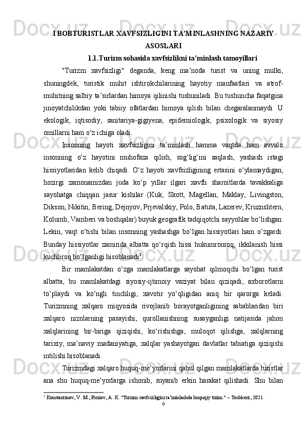 I BOBTURISTLAR XAVFSIZLIGINI TA’MINLASHNING NAZARIY
ASOSLARI
1.1.Turizm sohasida xavfsizlikni ta’minlash tamoyillari
"Turizm   xavfsizligi"   deganda,   keng   ma’noda   turist   va   uning   mulki,
shuningdek,   turistik   muhit   ishtirokchilarining   hayotiy   manfaatlari   va   atrof-
muhitning salbiy ta’sirlardan himoya qilinishi tushuniladi. Bu tushuncha faqatgina
jinoyatchilikdan   yoki   tabiiy   ofatlardan   himoya   qilish   bilan   chegaralanmaydi.   U
ekologik,   iqtisodiy,   sanitariya-gigiyena,   epidemiologik,   psixologik   va   siyosiy
omillarni ham o‘z ichiga oladi.
Insonning   hayoti   xavfsizligini   ta’minlash   hamma   vaqtda   ham   avvalo
insonning   o‘z   hayotini   muhofaza   qilish,   sog‘lig‘ini   saqlash,   yashash   istagi
hissiyotlaridan   kelib   chiqadi.   O‘z   hayoti   xavfsizligining   ertasini   o‘ylamaydigan,
hozirgi   zamonamizdan   juda   ko‘p   yillar   ilgari   xavfli   sharoitlarda   tavakkaliga
sayohatga   chiqqan   jasur   kishilar   (Kuk,   Skott,   Magellan,   Maklay,   Livingston,
Dikson, Nikitin, Bering, Dejnyov, Prjevalskiy, Polo, Batuta, Lazerev, Kruznshtern,
Kolumb, Vamberi va boshqalar) buyuk geografik tadqiqotchi sayyohlar bo‘lishgan.
Lekin,   vaqt   o‘tishi   bilan   insonning   yashashga   bo‘lgan   hissiyotlari   ham   o‘zgardi.
Bunday   hissiyotlar   zamirida   albatta   qo‘rqish   hissi   hukumronroq,   ikkilanish   hissi
kuchliroq bo‘lganligi hisoblanadi 3
.
Bir   mamlakatdan   o‘zga   mamlakatlarga   sayohat   qilmoqchi   bo‘lgan   turist
albatta,   bu   mamlakatdagi   siyosiy-ijtimoiy   vaziyat   bilan   qiziqadi,   axborotlarni
to‘playdi   va   ko‘ngli   tinchligi,   xavotir   yo‘qligidan   aniq   bir   qarorga   keladi.
Turizmning   xalqaro   miqyosida   rivojlanib   borayotganligining   sabablaridan   biri
xalqaro   nizolarning   pasayishi,   qurollanishning   susayganligi   natijasida   jahon
xalqlarining   bir-biriga   qiziqishi,   ko‘rishishga,   muloqot   qilishga,   xalqlarning
tarixiy,   ma’naviy   madaniyatiga,   xalqlar   yashayotgan   davlatlar   tabiatiga   qiziqishi
intilishi hisoblanadi.
Turizmdagi xalqaro huquq-me’yorlarini qabul qilgan mamlakatlarda turistlar
ana   shu   huquq-me’yorlarga   ishonib,   suyanib   erkin   harakat   qilishadi.   Shu   bilan
3
 Konstantinov, V. M., Ruziev, A. K. "Turizm xavfsizligini ta’minlashda huquqiy tizim." – Toshkent, 2021.
6 