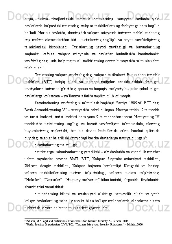 birga,   turizm   rivojlanishida   turistlik   oqimlarning   muayyan   davlatda   yoki
davlatlarda ko‘payishi turizmdagi xalqaro tashkilotlarning faoliyatiga ham bog‘liq
bo‘ladi. Har bir davlatda, shuningdek xalqaro miqyosda turizmni tashkil etishning
eng   muhim   elementlaridan   biri   –   turistlarning   sog‘lig‘i   va   hayoti   xavfsizligining
ta’minlanishi   hisoblanadi.   Turistlarning   hayoti   xavfsizligi   va   buyumlarining
saqlanish   kafolati   xalqaro   miqyosda   va   davlatlar   hududlarida   harakatlanish
xavfsizligidagi juda ko‘p majmuali tadbirlarning qonun himoyasida ta’minlanishni
talab qiladi 4
.
Turizmning xalqaro xavfsizligidagi  xalqaro tajribalarni Butunjahon turistlik
tashkiloti   (BTT)   tadqiq   qiladi   va   tadqiqot   natijalari   asosida   ishlab   chiqilgan
tavsiyalarni turizm to‘g‘risidagi qonun va huquqiy-me’yoriy hujjatlar qabul qilgan
davlatlarga ko‘rsatma – yo‘llanma sifatida taqdim qilib kelmoqda.
Sayohatlarning xavfsizligini ta’minlash haqidagi Hartiya 1985 yil BTT dagi
Bosh Assambleyaning VI – sessiyasida qabul qilingan. Hartiya tarkibi 9 ta modda
va   turist   kodeksi,   turist   kodeksi   ham   yana   9   ta   moddadan   iborat.   Hartiyaning   IV
moddasida   turistlarning   sog‘ligi   va   hayoti   xavfsizligini   ta’minlashda,   ularning
buyumlarining   saqlanishi,   har   bir   davlat   hududlarida   erkin   harakat   qilishida
quyidagi talablar bajarilishi dunyodagi barcha davlatlarga tavsiya qilingan 5
:
• davlatlarning ma’sulligi;
• turistlarga imkoniyatlarning yaratilishi – o‘z davlatida va chet ellik turistlar
uchun   sayohatlar   davrida   BMT,   BTT,   Xalqaro   fuqarolar   aviatsiyasi   tashkiloti,
Xalqaro   dengiz   tashkiloti,   Xalqaro   bojxona   hamkorligi   Kengashi   va   boshqa
xalqaro   tashkilotlarining   turizm   to‘g‘risidagi,   xalqaro   turizm   to‘g‘risidagi
“Holatlar”, “Dasturlar”, “Huquqiy-me’yorlar” bilan tanishi, o‘rganish, foydalanish
sharoitlarini yaratishlari;
•   turistlarning   bilimi   va   madaniyati   o‘sishiga   hamkorlik   qilishi   va   yetib
kelgan davlatlarning mahalliy aholisi bilan bo‘lgan muloqatlarda, aloqalarda o‘zaro
tushunish, o‘zaro do‘stona muhitlarining yaratilishi;
4
 Pahlavi, M. "Legal and Institutional Frameworks for Tourism Security." – Geneva, 2019.
5
 World Tourism Organization (UNWTO). "Tourism Safety and Security Guidelines." – Madrid, 2020.
7 